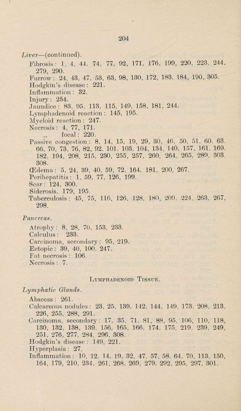 I 204 Liver—(continued). Fibrosis: 1, 4, 44, 74, 77, 92, 171, 176, 199, 220, 223, 244, 279 290. Furrow: 24, 43, 47, 53, 63, 98, 130, 172, 183. 184, 190, 305. Hodgkin’s disease: 221. Inflammation : 32. Injury : 254. Jaundice: 83, 95, 113, 115, 149, 158, 181, 244. Lymphadenoid reaction : 145, 195. Myeloid reaction : 247. Necrosis : 4, 77, 171. ,, focal: 220. Passive congestion: 8, 14, 15, 19, 29, 30, 46, 50, 51, 60, 63. 66, 70, 73, 76, 82, 92, 101, 103, 104, 134, 140, 157, 161, 169. 182, 194, 208, 215, 230, 255, 257, 260, 264, 265, 289, 303, 308. (Edema: 5, 24, 39, 40, 59, 72, 164, 181. 200, 267. Perihepatitis: 1, 59, 77, 126, 199. Scar: 124, 300. Sirlprnsis 170 1Q5 Tuberculosis: 45, 75, 116, 126, 128, 180, 209. 224, 263, 267, 298. Pancreas. Atrophy : 8, 28, 70, 153, 233. Calculus: 233. Carcinoma, secondary : 95, 219. Ectopic: 39, 40, 100, 247. Fat necrosis : 106. Necrosis : 7. Lymphadenoid Tissue. Lymphatic Glands. Abscess: 261. Calcareous nodules: 23, 25, 139, 142, 144, 149, 173. 208, 213, 226, 255, 288, 291. Carcinoma, secondary: 17, 35. 71, 81, 88, 95. 106, 110, 118, 130, 132, 138, 139, 156, 165, 166, 174, 175, 219, 239, 249, 251, 276, 277, 284, 296, 308. Hodgkin’s disease: 149, 221. Hyperplasia : 27. Inflammation: 10, 12, 14, 19, 32, 47, 57, 58, 64, 70, 113, 150,
