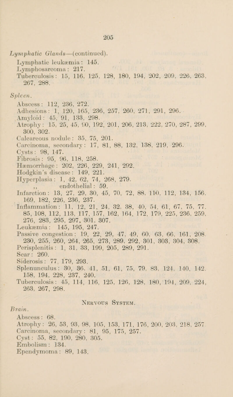 Lymphatic Glands—(continued). Lymphatic leukaemia: 145. Lymphosarcoma: 217. Tuberculosis: 15, 116, 125, 128, 180, 194, 202, 209, 226, 263, 267, 288. Spleen. Abscess: 112, 236, 272. Adhesions: 1, 120, 165, 236, 257, 260, 271, 291, 296. Amyloid: 45, 91, 133, 298. Atrophy: 15, 25, 45, 90, 192, 201, 206, 213, 222, 270, 287, 299, 300, 302. Calcareous nodule: 35, 75, 201. Carcinoma, secondary: 17, 81, 88, 132, 138. 219, 296. Cysts: 98, 147. Fibrosis: 95, 96, 118, 258. Haemorrhage: 202, 226, 229, 241, 292. Hodgkin’s disease: 149, 221. Hyperplasia: 1, 42, 62, 74, 268, 279. ,, endothelial: 59. Infarction: 13, 27, 29, 30, 45, 70, 72, 88, 110, 112, 134, 156, 169, 182, 226, 236, 237. Inflammation: 11, 12, 21, 24, 32. 38, 40, 54, 61, 67, 75, 77. 85, 108, 112, 113, 117, 157, 162, 164, 172, 179, 225, 236, 259, 276, 283, 295, 297, 301, 307. Leukaemia : 145, 195, 247. Passive congestion: 19, 22, 29, 47, 49, 60, 63, 66, 161, 208. 230, 255, 260, 264, 265, 273, 289, 292, 301, 303, 304, 308. Perisplenitis: 1, 31, 33, 199, 205, 289, 291. Scar: 260. Siderosis : 77, 179, 293. Splenunculus: 30, 36. 41, 51, 61, 75, 79, 83. 124. 140, 142, 158, 194, 228, 237, 240. Tuberculosis: 45, 114, 116, 125, 126, 128, 180, 194, 209, 224, 263, 267, 298. Nervous System. B ra i n. Abscess: 68. Atrophy: 26, 53, 93, 98, 105, 153, 171, 176, 200, 203, 218, 257 Carcinoma, secondary: 81, 95, 175, 257. Cyst: 55, 82, 190, 280, 305. Embolism: 134. Ependymoma: 89, 143.