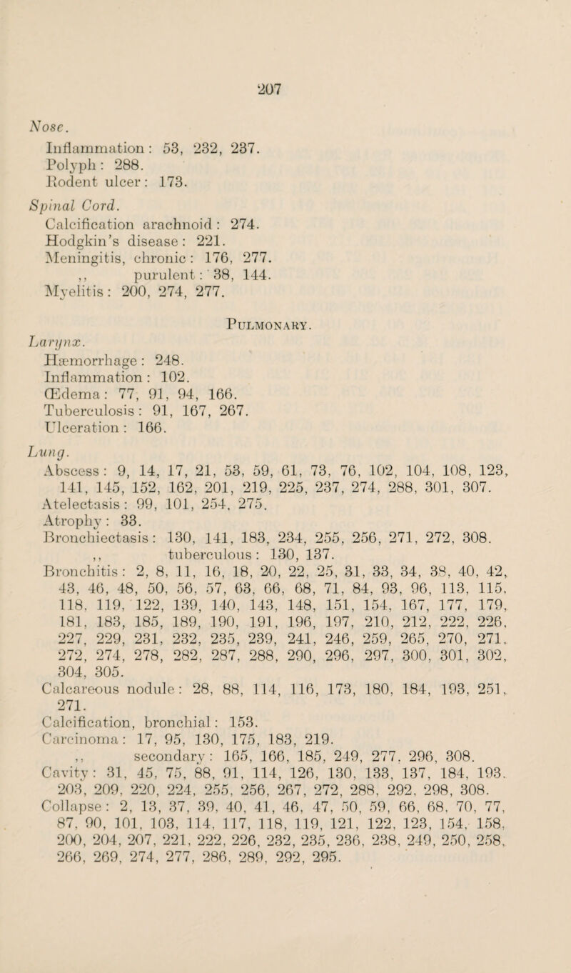 Nose. Inflammation: 53, 232, 237. Polyph: 288. Rodent ulcer: 173. Spinal Cord. Calcification arachnoid : 274. Hodgkin’s disease: 221. Meningitis, chronic: 176, 277. ,, purulent:' 38, 144. Myelitis: 200, 274, 277. Pulmonary. Larynx. Haemorrhage: 248. Inflammation : 102. QCdema: 77, 91, 94, 166. Tuberculosis: 91, 167, 267. Ulceration : 166. Lung. Abscess: 9, 14, 17, 21, 53, 59, 61, 73, 76, 102, 104, 108, 123, 141, 145, 152, 162, 201, 219, 225, 237, 274, 288, 301, 307. Atelectasis: 99, 101, 254, 275. Atrophy: 33. Bronchiectasis: 130, 141, 183, 234, 255, 256, 271, 272, 308. ,, tuberculous: 130, 137. Bronchitis: 2, 8, 11, 16, 18, 20, 22, 25, 31, 33, 34, 38, 40, 42, 43, 46, 48, 50, 56, 57, 63. 66, 68, 71, 84, 93, 96, 113, 115, 118, 119, 122, 139, 140, 143, 148, 151, 154, 167, 177, 179, 181, 183, 185, 189, 190, 191, 196, 197, 210, 212, 222, 226, 227, 229, 231, 232, 235, 239, 241, 246, 259, 265, 270, 271. 272, 274, 278, 282, 287, 288, 290, 296, 297, 300, 301, 302, 304, 305. Calcareous nodule: 28, 88, 114, 116, 173, 180, 184, 193, 251,. 271. Calcification, bronchial: 153. Carcinoma: 17, 95, 130, 175, 183, 219. ,, secondary: 165, 166, 185, 249, 277. 296, 308. Cavity: 31, 45, 75, 88, 91, 114, 126, 130, 133, 137, 184, 193. 203, 209, 220, 224, 255, 256, 267, 272, 288, 292, 298, 308. Collapse: 2, 13, 37, 39, 40, 41, 46, 47, 50, 59, 66, 68, 70, 77, 87, 90, 101, 103, 114, 117, 118, 119, 121, 122, 123, 154, 158, 200, 204, 207, 221, 222, 226, 232, 235, 236, 238, 249, 250, 258. 266, 269, 274, 277, 286, 289, 292, 295.