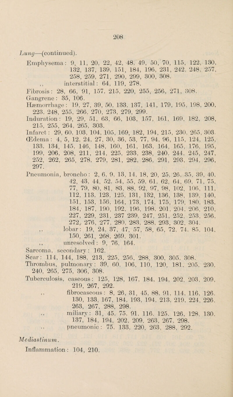 Lung—(continued). Emphysema: 9, 11, 20, 22, 42, 48, 49, 50, 70, 115, 122, 130, 132, 137, 139, 151, 184, 196, 231, 242. 248, 257, 258, 259, 271, 290, 299, 300, 308. ,, interstitial: 64, 119, 278. Fibrosis: 28, 66, 91, 157, 215, 220, 255, 256, 271, 308. Gangrene: 35, 106. Haemorrhage: 19, 27, 39, 50, 133, 137, 141, 179, 195, 198, 200, 223, 248, 255, 266, 270, 273, 279, 299. Induration: 19, 29, 51, 63, 66, 103, 157, 161, 169, 182, 208, 215, 255, 264, 265, 303. Infarct: 29, 60, 103, 104, 105, 169, 182, 194, 215, 230. 265, 303. (Edema: 4, 5, 12, 24, 27, 30, 36, 53, 77, 94, 96, 115, 124, 125, 133, 134, 145, 146, 148, 160, 161, 163, 164, 165, 176, 195, 199, 206, 208, 211, 214, 225, 233, 238, 240. 244, 245, 247, 252, 262, 265, 278, 279, 281, 282, 286, 291, 293, 294, 296, 297. Pneumonia, broncho: 2, 6, 9, 13, 14, 18, 20, 25, 26. 35, 39, 40, 42, 43, 44, 52, 54, 55, 59, 61, 62, 64, 69, 71, 75. 77, 79, 80, 81, 83, 88, 92, 97, 98, 102, 106, 111, 112, 113, 123, 125, 131, 132, 136, 138, 139, 140, 151, 153, 156, 164, 173, 174, 175, 179, 180, 183, 184; 187, 190, 192, 196, 198, 201, 204, 206, 210, 227, 229, 231, 237 239, 247, 251, 252, 253, 256, 272,, 276, 277, 280, 283, 288. 293, 302, 304. ,, lobar: 19, 24, 37, 47, 57, 58, 65, 72, 74. 85, 104, 150, 261, 268, 269, 301. ,, unresolved: 9, 76. 164. Sarcoma, secondary : 162. Scar: 114, 144, 188, 213, 225, 256, 288, 300, 305, 308. Thrombus, pulmonary: 39, 60, 106, 110, 120, 181. 205, 230, 240, 265, 275, 306,' 308. Tuberculosis, caseous: 125, 128, 167, 184, 194, 202, 203, 209. 219, 267, 292. ,. fibrocaseous: 8, 26, 31, 45, 88, 91, 114, 116, 126. 130, 133, 167, 184, 193, 194, 213, 219, 224, 226. 263, 267, 288, 298. miliary: 31, 45, 75, 91, 116, 125. 126, 128. 130. 137, 184, 194, 202, 209. 263, 267, 298. pneumonic: 75, 133, 220, 263, 288, 292. Mediastinum. Inflammation : 104, 210.