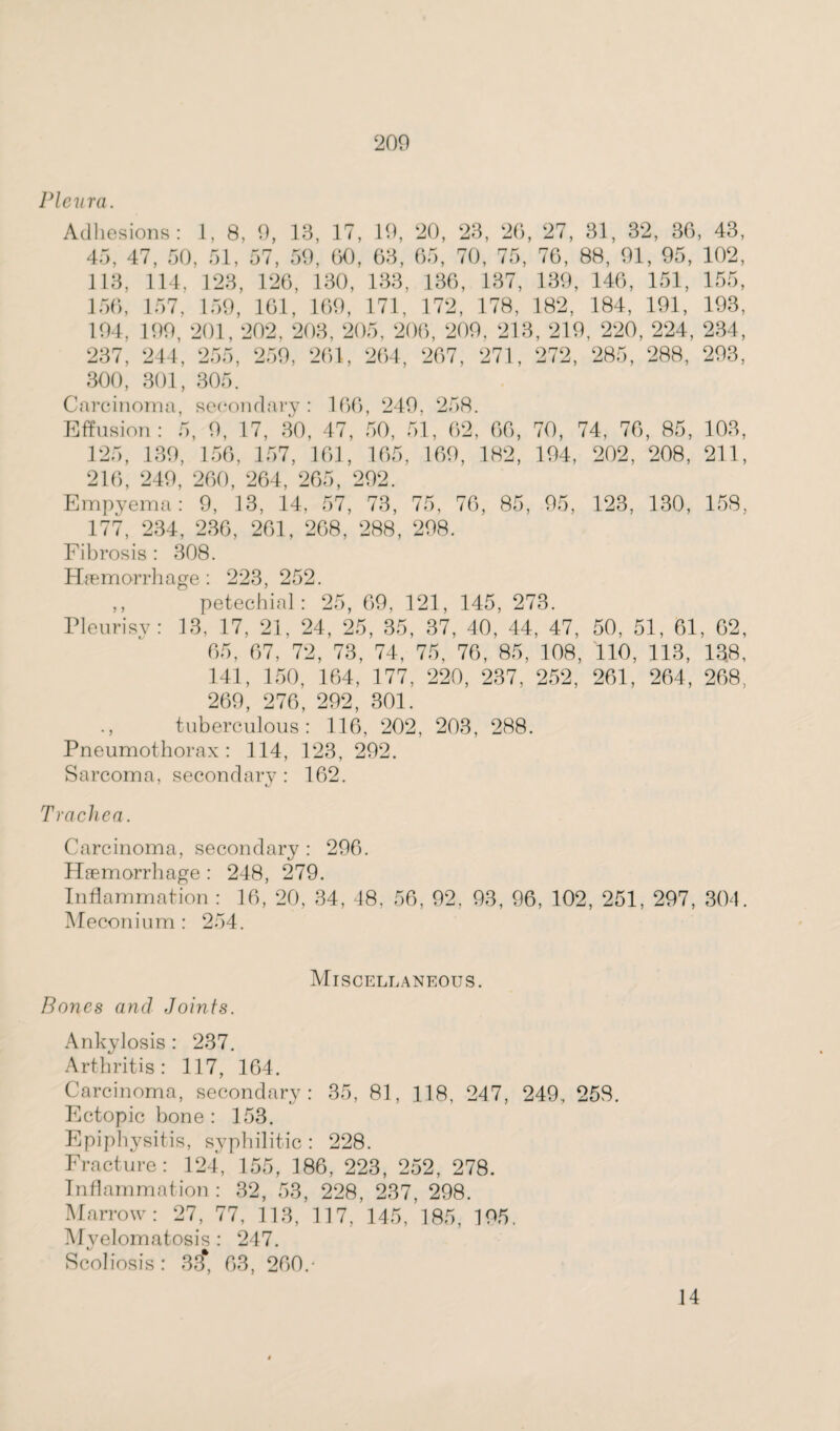 Pleura. Adhesions: 1, 8, 9, 13, 17, 19, 20, 23, 26, 27, 31, 32, 36, 43, 45, 47, 50, 51, 57, 59, 60, 63, 65, 70, 75, 76, 88, 91, 95, 102, 113, 114, 123, 126, 130, 133, 136, 137, 139, 146, 151, 155, 156, 157, 159, 161, 169, 171, 172, 178, 182, 184, 191, 193, 194, 199, 201, 202, 203, 205, 206, 209, 213, 219, 220, 224, 234, 237, 244, 255, 259, 261, 264, 267, 271, 272, 285, 288, 293, 300, 301, 305. Carcinoma, secondary: 166, 249, 258. Effusion: 5, 9, 17, 30, 47, 50, 51, 62, 66, 70, 74, 76, 85, 103, 125, 139, 156, 157, 161, 165, 169, 182, 194, 202, 208, 211, 216, 249, 260, 264, 265, 292. Empyema: 9, 13, 14, 57, 73, 75, 76, 85, 95, 123, 130, 158, 177, 234, 236, 261, 268, 288, 298. Fibrosis: 308. Haemorrhage : 223, 252. ,, petechial: 25, 69, 121, 145, 273. Pleurisy: 13, 17, 21, 24, 25, 35, 37, 40, 44, 47, 50, 51, 61, 62, 65, 67, 72, 73, 74, 75, 76, 85, 108, 110, 113, 138, 141, 150, 164, 177, 220, 237, 252, 261, 264, 268, 269, 276, 292, 301. ., tuberculous: 116, 202, 203, 288. Pneumothorax: 114, 123, 292. Sarcoma, secondary: 162. Trachea. Carcinoma, secondary : 296. Haemorrhage: 248, 279. Inflammation : 16, 20, 34, 48. 56, 92, 93, 96, 102, 251, 297, 304. Meconium : 254. Miscellaneous. Bones and Joints. Ankylosis : 237. Arthritis: 117, 164. Carcinoma, secondary: 35, 81, 118, 247, 249, 258. Ectopic bone : 153. Epiphysitis, syphilitic: 228. Fracture: 124, 155, 186, 223, 252, 278. Inflammation : 32, 53, 228, 237, 298. Marrow: 27, 77, 113, 117, 145, 185, 195. Myelomatosis : 247. Scoliosis: 33* 63, 260.- 14