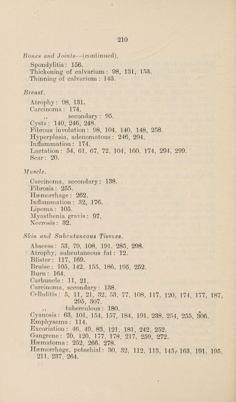 Bones and Joints—(continued). Spondylitis : 156. Thickening of calvarium: 98, 181, 158. Thinning of calvarium : 143. Breast. Atrophy: 98, 131. Carcinoma : 174. ,, secondary: 95. Cysts: 140, 246, 248. Fibrous involution : 98, 104, 140, 148, 258. Hyperplasia, adenomatous : 246, 294. Inflammation : 174. Lactation: 54, 61, 67, 72, 104, 160, 174, 294, 299. Scar: 20. Muscle. Carcinoma, secondary: 138. Fibrosis : 255. Haemorrhage : 262. Inflammation : 32, 176. Lipoma: 105. Myasthenia gravis : 97. Necrosis : 32. Shin and, Subcutaneous Tissues. Abscess: 53, 79, 108, 191, 285, 298. Atrophy, subcutaneous fat: 12. Blister: 117, 169. Bruise: 105, 142, 155, 186, 195, 252. Burn : 164. Carbuncle: 11, 21. Carcinoma, secondary: 138. Cellulitis: 5, 11, 21, 32, 53, 77, 108, 117, 120, 174, 177, 187, 295, 307. ,, tuberculous: 180. Cyanosis: 63, 101, 154, 157, 184, 191, 238, 254, 255, 306. Emphysema: 114. Excoriation: 46, 49, 83, 121, 181, 242, 252. Gangrene: 70, 120, 177, 178, 217, 259, 272. Haematoma: 252, 266, 278. Haemorrhage, petechial: 30, 32, 112, 113, 145,- 163, 191, 195, 211, 237, 264.