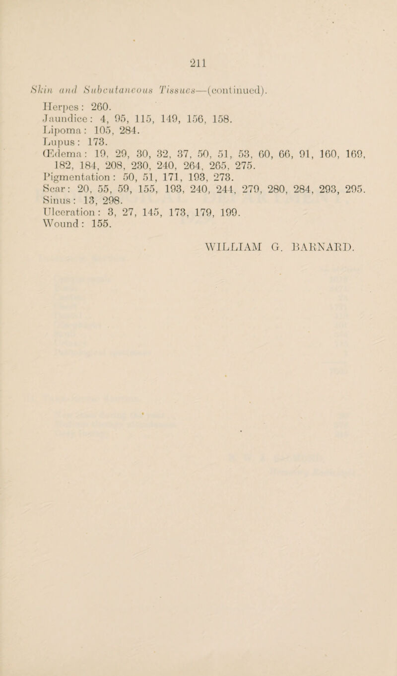 Skin and Subcutancous Tissues—(continued). Herpes: 260. Jaundice: 4, 05, 115, 149, 156, 158. Lipoma: 105, 284. Lupus: 173. (Edema: 10, 20, 30, 32, 37, 50, 51, 53, 60, 66, 91, 160, 160, 182, 184, 208, 230, 240, 264, 265, 275. Pigmentation: 50, 51, 171, 193, 273. Scar: 20, 55, 50, 155, 193, 240, 244, 270, 280, 284, 293, 205. Sinus: 13, 208. Ulceration: 3, 27, 145, 173, 179, 199. Wound : 155. WILLIAM G. BARNARD.