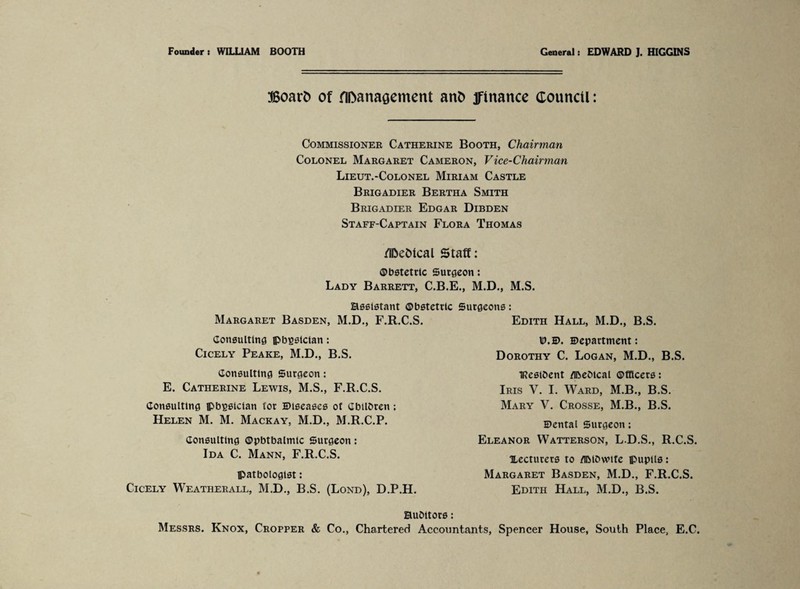 Founder: WILLIAM BOOTH General: EDWARD J. HIGGINS Board of flftanaaement and finance council: Commissioner Catherine Booth, Chairman Colonel Margaret Cameron, Vice-Chairman Lieut.-Colonel Miriam Castle Brigadier Bertha Smith Brigadier Edgar Dibden Staff-Captain Flora Thomas fl&efcical Staff: ©bstetrlc Surgeon: Lady Barrett, C.B.E., M.D., M.S. assistant ©bstetrlc Surgeons: Margaret Basden, M.D., F.R.C.S. Edith Hall, M.D., B.S. Consulting pbgstclan: Cicely Peake, M.D., B.S. Consulting Surgeon: E. Catherine Lewis, M.S., F.R.C.S. Consulting pbpsician for Diseases of Gbilbren; Helen M. M. Mackay, M.D., M.R.C.P. Consulting ©pbtbalmic Surgeon: Ida C. Mann, F.R.C.S. pathologist: Cicely Weatherall, M.D., B.S. (Lond), D.P.H. ID.D. Department: Dorothy C. Logan, M.D., B.S. IRestbent /ibeblcal ©fficers: Iris Y. I. Ward, M.B., B.S. Mary V. Crosse, M.B., B.S. Dental Surgeon; Eleanor Watterson, L.D.S., R.C.S. lecturers to aiMOwife pupils: Margaret Basden, M.D., F.R.C.S. Edith Hall, M.D., B.S. aubitors: Messrs. Knox, Cropper & Co., Chartered Accountants, Spencer House, South Place, E.C.
