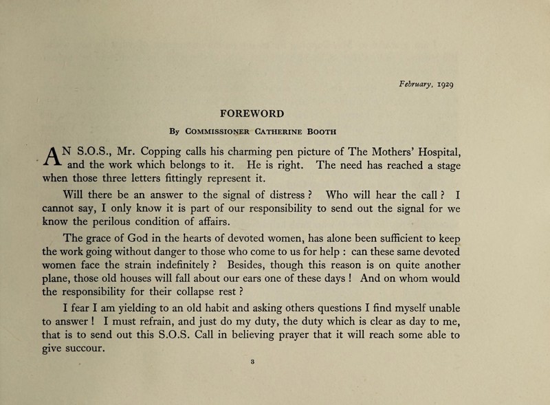 February, 1929 FOREWORD By Commissioner Catherine Booth A N S.O.S., Mr. Copping calls his charming pen picture of The Mothers’ Hospital, * and the work which belongs to it. He is right. The need has reached a stage when those three letters fittingly represent it. Will there be an answer to the signal of distress ? Who will hear the call ? I cannot say, I only know it is part of our responsibility to send out the signal for we know the perilous condition of affairs. The grace of God in the hearts of devoted women, has alone been sufficient to keep the work going without danger to those who come to us for help : can these same devoted women face the strain indefinitely ? Besides, though this reason is on quite another plane, those old houses will fall about our ears one of these days ! And on whom would the responsibility for their collapse rest ? I fear I am yielding to an old habit and asking others questions I find myself unable to answer ! I must refrain, and just do my duty, the duty which is clear as day to me, that is to send out this S.O.S. Call in believing prayer that it will reach some able to give succour.