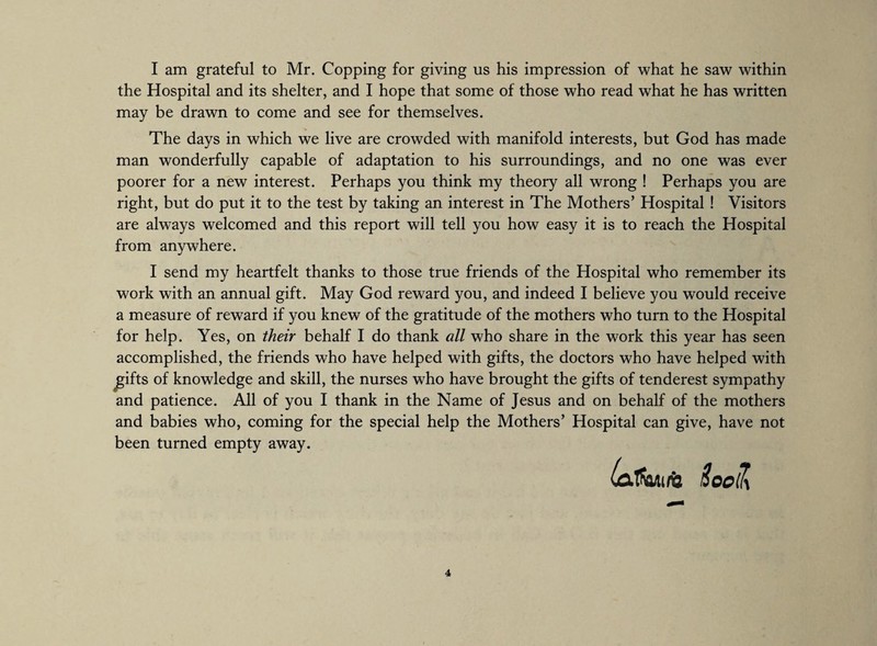 I am grateful to Mr. Copping for giving us his impression of what he saw within the Hospital and its shelter, and I hope that some of those who read what he has written may be drawn to come and see for themselves. The days in which we live are crowded with manifold interests, but God has made man wonderfully capable of adaptation to his surroundings, and no one was ever poorer for a new interest. Perhaps you think my theory all wrong ! Perhaps you are right, but do put it to the test by taking an interest in The Mothers’ Hospital ! Visitors are always welcomed and this report will tell you how easy it is to reach the Hospital from anywhere. I send my heartfelt thanks to those true friends of the Hospital who remember its work with an annual gift. May God reward you, and indeed I believe you would receive a measure of reward if you knew of the gratitude of the mothers who turn to the Hospital for help. Yes, on their behalf I do thank all who share in the work this year has seen accomplished, the friends who have helped with gifts, the doctors who have helped with gifts of knowledge and skill, the nurses who have brought the gifts of tenderest sympathy and patience. All of you I thank in the Name of Jesus and on behalf of the mothers and babies who, coming for the special help the Mothers’ Hospital can give, have not been turned empty away. 4