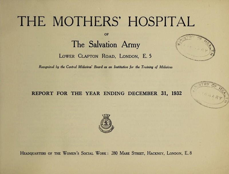 OF The Salvation Army Lower Clapton Road, London, E. 5 Recognized by the Central Midwities Board as an Institution for the Training of Midwives REPORT FOR THE YEAR ENDING DECEMBER 31, 1932 Headquarters of the Women’s Social Work : 280 Mare Street, Hackney, London, E. 8