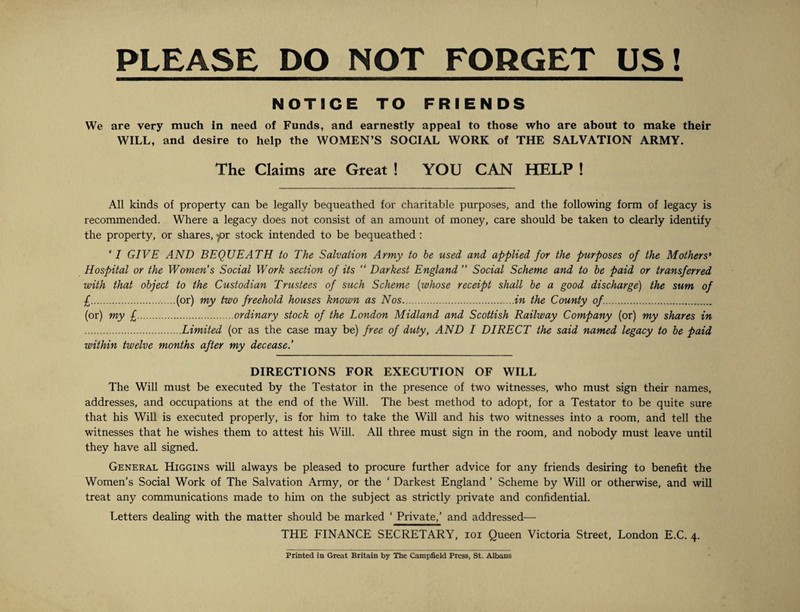 PLEASE DO NOT FORGET US! NOTICE TO FRIENDS We are very much in need of Funds, and earnestly appeal to those who are about to make their WILL, and desire to help the WOMEN’S SOCIAL WORK of THE SALVATION ARMY. The Claims are Great ! YOU CAN HELP ! All kinds of property can be legally bequeathed for charitable purposes, and the following form of legacy is recommended. Where a legacy does not consist of an amount of money, care should be taken to clearly identify the property, or shares, f>r stock intended to be bequeathed : ‘I GIVE AND BEQUEATH to The Salvation Army to he used and applied for the purposes of the Mothers' Hospital or the Women's Social Work section of its “ Darkest England ” Social Scheme and to be paid or transferred with that object to the Custodian Trustees of such Scheme (whose receipt shall be a good discharge) the sum of £.(or) my two freehold houses known as Nos.in the County of.. (or) my £.ordinary stock of the London Midland and Scottish Railway Company (or) my shares in .Limited (or as the case may be) free of duty, AND I DIRECT the said named legacy to be paid within twelve months after my decease.’ DIRECTIONS FOR EXECUTION OF WILL The Will must be executed by the Testator in the presence of two witnesses, who must sign their names, addresses, and occupations at the end of the Will. The best method to adopt, for a Testator to be quite sure that his Will is executed properly, is for him to take the Will and his two witnesses into a room, and tell the witnesses that he wishes them to attest his Will. All three must sign in the room, and nobody must leave until they have all signed. General Higgins will always be pleased to procure further advice for any friends desiring to benefit the Women’s Social Work of The Salvation Army, or the ‘ Darkest England ’ Scheme by Will or otherwise, and will treat any communications made to him on the subject as strictly private and confidential. Letters dealing with the matter should be marked ‘ Private,’ and addressed— THE FINANCE SECRETARY, ioi Queen Victoria Street, London E.C. 4. Printed in Great Britain by The Campfield Press, St. Albans