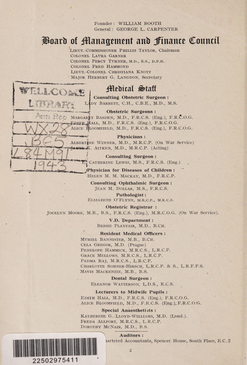 Founder: WIFFIAM BOOTH General: GEORGE E. CARPENTER Poarii of ifHanasEtnent anb Jfinantt Cotintil Eieut.-Commissioner Phillis Taylor, Chairman Colonel Eaura Garner Colonel Percy Turner, m.d., b.s., d.p.h. Colonel Fred Hammond Eieut.-Colonel Christiana Knott Major Herbert G. Eangdon, Secretary I. Ei Jilebical Consulting Obstetric Surgeon : DY Barrett, C.H., C.B.E., M.D., M.S. Obstetric Surgeons : Margar|;t Basden, M.D., F.R.C.S. (Eng.), F.R.(J:.O.G. M.D., F.R.C.S. (Eng.), F.R.C.O.G. Alice ^oomfield, M.D., F.R.C.S. (Eng.), F.R.C.O.G. Physicians : \ J Albert|ne Winner, M.D., M.R.C.P. (On War Service) . Aitken, M.D., M.R.C.P. (Acting) ■w cl I i Consulting Surgeon : Catherine Eewis, M.S., F.R.C.S. (Eng.) ^Physician for Diseases of Children : Helen M. M. Mackay, M.D., F.R.C.P. Consulting Ophthalmic Surgeon : Jean M. Dollar, M.S., F.R.C.S. Pathologist: Elizabeth O’Flynn, m.r.c.p., m.r.c.s. Obstetric Registrar : Jocelyn Moore, M.B., B.S., F.R.C.S. (Eng.), M.R.C.O.G. (On War Service). V.D. Department : Bessie Playfair, M.D., B.Ch. Resident Medical Officers : Muriel Bannister, M.B., B.Ch. Cela Gregor, M.D. (Prague) Penelope Hammick, M.R.C.S., E.R.C.P. Grace Mellows, M.R.C.S., E.R.C.P. Padma Raj, M.R.C.S., E.R.C.P. Charlotte Somner-Hirsch, E.R.C.P. & S., E.R.F.P.S. Mavis Mackenzie, M.B., B.S. Dental Surgeon : Eleanor Watterson, E.D.S., P...C.S. Lecturers to Midwife Pupils : Edith Hall, M.D., F.R.C.S. (Eng.), F.R.C.O.G. Alice Bloomfield, M.D., F.R.C.S. (Eng.), F.R.C.O.G. Special Anaesthetists : ELatherine G. EnoYD-WiLLiAMS, M.D. (Eond.). Freda Allport, M.R.C.S., E-R C.P. Dorothy McNair, M.D., B.S. 22502975411 , Auditors : bartered Accountants, Spencer House, South Place, E.C.2