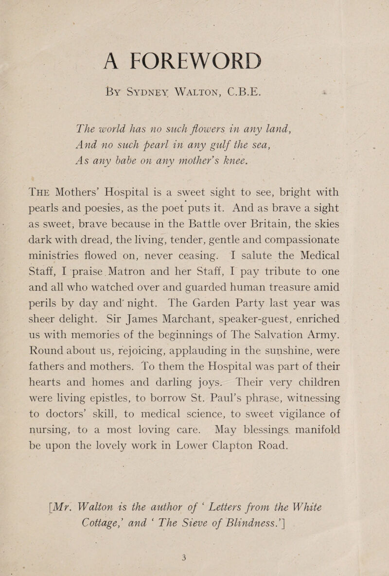 A FOREWORD By Sydney Walton, C.B.E. The world has no such flowers in any land, And no such pearl in any gulf the sea, As any babe on any mother s knee. The Mothers’ Hospital is a sweet sight to see, bright with pearls and poesies, as the poet puts it. And as brave a sight as sweet, brave because in the Battle over Britain, the skies dark with dread, the living, tender, gentle and compassionate ministries flowed on, never ceasing. I salute the Medical Staff, I praise. Matron and her Staff, I pay tribute to one and all who watched over and guarded human treasure amid perils by day and' night. The Garden Party last year was sheer delight. Sir James Mar chant, speaker-guest, enriched us with memories of the beginnings of The Salvation Army. Round about us, rejoicing, applauding in the sunshine, were fathers and mothers. To them the Hospital was part of their hearts and homes and darling joys. Their very children were living epistles, to borrow St. Paul’s phrase, witnessing to doctors’ skill, to medical science, to sweet vigilance of nursing, to a most loving care. May blessings manifold be upon the lovely work in Lower Clapton Road. [Mr. Walton is the author of ‘ Letters from the White Cottage,’ and ‘ The Sieve of Blindness.’^