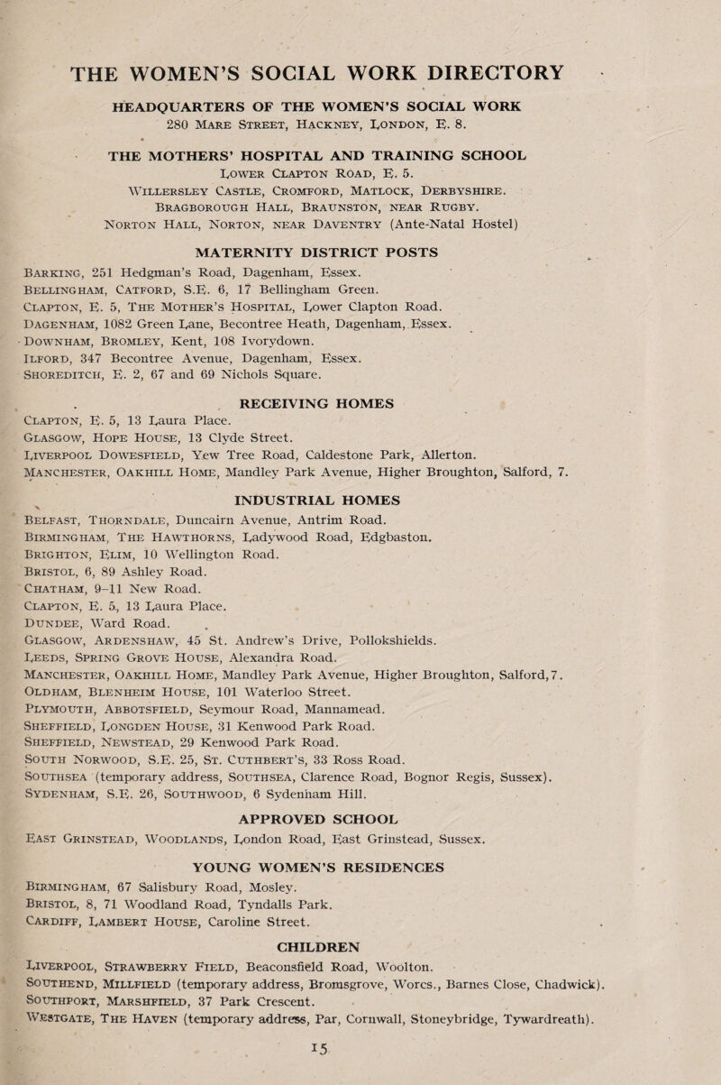 THE WOMEN’S SOCIAL WORK DIRECTORY HEADQUARTERS OF THE WOMEN'S SOCIAL WORK 280 Mare Street, Hackney, lyONDON, H. 8. « THE MOTHERS’ HOSPITAL AND TRAINING SCHOOL Lower Clapton ROad, E. 5. WiLLERSLEY CASTLE, CrOMFORD, MATLOCK, DERBYSHIRE. Bragborough Hall, Braunston, near Rugby. Norton Hall, Norton, near Daventry (Ante-Natal Hostel) MATERNITY DISTRICT POSTS Barking, 251 Hedgman’s Road, Dagenham, Essex. Bellingham, Catford, S.E. 6, 17 Bellingham Green. Clapton, E. 5, The Mother’s Hospital, Lower Clapton Road. Dagenham, 1082 Green Lane, Becontree Heath, Dagenham,.Essex. • Downham, Bromley, Kent, 108 Ivorydown. Ilford, 347 Becontree Avenue, Dagenham, Essex. Shoreditch, E. 2, 67 and 69 Nichols Square. , RECEIVING HOMES Clapton, E- 5, 13 Laura Place. Glasgow, Hope House, 13 Clyde Street. Liverpool Dowesfield, Yew Tree Road, Caldestone Park, Allerton. Manchester, Oakhill Home, Mandley Park Avenue, Higher Broughton, Salford, 7. INDUSTRIAL HOMES % Belfast, Thorndale, Duncairn Avenue, Antrim Road. Birmingham, The Hawthorns, Ladywood Road, Edgbaston. Brighton, Elim, 10 Wellington Road. Bristol, 6, 89 Ashley Road. Chatham, 9-11 New Road. Clapton, E. 5, 13 Laura Place. Dundee, Ward Road. Glasgow, Ardenshaw, 45 St. Andrew’s Drive, Pollokshields. Leeds, Spring Grove House, Alexandra Road. Manchester, Oakhill Home, Mandley Park Avenue, Higher Broughton, Salford, 7. Oldham, Blenheim House, 101 Waterloo Street. Plymouth, Abbotsfield, Seymour Road, Mannamead. Sheffield, Longden House, 31 Kenwood Park Road. Sheffield, Newstead, 29 Kenwood Park Road. South Norwood, S.E. 25, St. Cuthbert’s, 33 Ross Road. SoUTHSEA (temporary address, Southsea, Clarence Road, Bognor Regis, Sussex). Sydenham, vS.E. 26, Southwood, 6 Sydenham Hill. APPROVED SCHOOL East Grinstead, Woodlands, London Road, East Grinstcad, Sussex. YOUNG WOMEN’S RESIDENCES Birmingham, 67 Salisbury Road, Mosley. Bristol, 8, 71 Woodland Road, Tyndalls Park. Cardiff, Lambert House, Caroline Street. CHILDREN Liverpool, Strawberry Field, Beaconsfield Road, Woolton. Southend, Millfield (temporary address, Bromsgrove, Worcs., Barnes Close, Chadwick). Southport, Marshfield, 37 Park Crescent. Westgate, The Haven (temporary address. Par, Cornwall, Stoneybridge, Tywardreath).