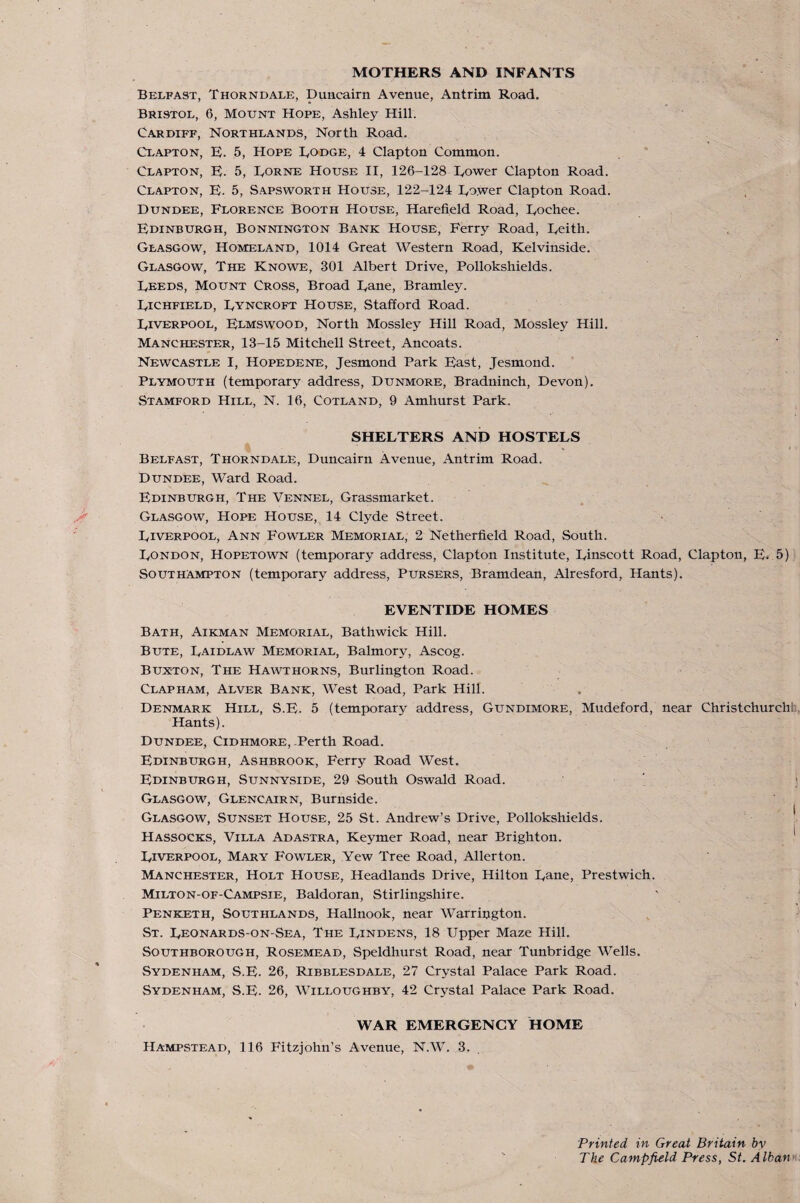 MOTHERS AND INFANTS Belfast, Thorndale, Duncairn Avenue, Antrim Road. Bristol, 6, Mount Hope, Ashley Hill. Cardiff, Northlands, North Road. Clapton, E. 5, Hope Bodge, 4 Clapton Common. Clapton, B. 5, Borne House II, 126-128 Bower Clapton Road. Clapton, B. 5, S.a.psworth House, 122-124 Bower Clapton Road. Dundee, Florence Booth House, Harefield Road, Bochee. Bdinburgh, Bonnington Bank House, Ferry Road, Beith. Glasgow, Homeland, 1014 Great Western Road, Kelvinside. Glasgow, The Knowe, 301 Albert Drive, Pollokshields. Beeds, Mount Cross, Broad Bane, Bramley. Bichfield, Byncroft House, Stafford Road. Biverpool, Blmswood, North Mossley Hill Road, Mossley Hill. Manchester, 13-15 Mitchell Street, Ancoats. Newcastle I, Hopedene, Jesmond Park Bast, Jesmond. ' Plymouth (temporary address, Dunmore, Bradninch, Devon). Stamford Hill, N. 16, Cotland, 9 Amhurst Park. SHEBTERS AND HOSTEBS Belfast, Thorndale, Duncairn Avenue, Antrim Road. Dundee, Ward Road. Bdinburgh, The Vennel, Grassmarket. Glasgow, Hope House, 14 Clyde Street. • Biverpool, Ann Fowler Memorial, 2 Netherfield Road, South. Bondon, Hopetown (temporary address, Clapton Institute, Binscott Road, Clapton, B. 5) Southampton (temporary address. Pursers, Bramdean, Alresford, Hants). EVENTIDE HOMES Bath, Aikman Memorial, Bathwick Hill. Bute, Baidlaw Memorial, Balmory, Ascog. Buxton, The Hawthorns, Burlington Road. Clapham, Alver Bank, West Road, Park Hill. Denmark Hill, S.B. 5 (temporary address, Gundimore, Mudeford, near Christchurch!:, Hants). Dundee, Cidhmore, .Perth Road. Edinburgh, Ashbrook, Ferry Road West. Edinburgh, Sunnyside, 29 South Oswald Road. ) ; Glasgow, Glencairn, Burnside. I Glasgow, Sunset House, 25 St. Andrew’s Drive, Pollokshields. Hassocks, Villa Adastra, Keymer Road, near Brighton. Biverpool, Mary Fowler, Yew Tree Road, Allerton. Manchester, Holt House, Headlands Drive, Hilton Bane, Prestwich. Milton-of-Campsie, Baldoran, Stirlingshire. ' ^ Penketh, Southlands, Hallnook, near Warrington. St. Beonards-on-Sea, The Bindens, 18 Upper Maze Hill. Southborough, Rosemead, Speldhurst Road, near Tunbridge Wells. Sydenham, S.B. 26, Ribblesdale, 27 Crystal Palace Park Road. Sydenham, S.B. 26, Willoughby, 42 Crystal Palace Park Road. WAR EMERGENCY HOME Hampstead, 116 Fitzjohn’s Avenue, N.W. 3. Printed in Great Britain by The Campfield Press, St. Alban^i