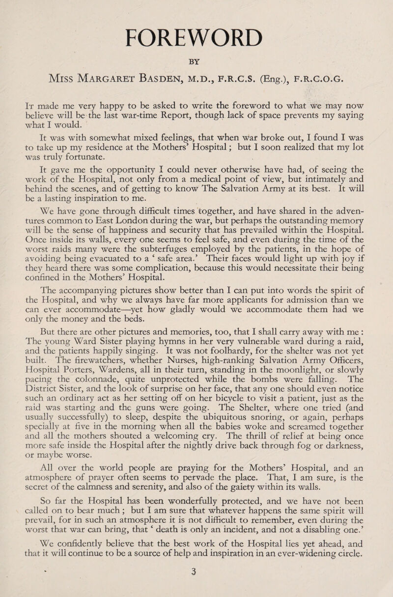 FOREWORD BY Miss Margaret Basden, m.d., f.r.c.s. (Eng.), f.r.c.o.g. It made me very happy to be asked to write the foreword to what we may now believe will be the last war-time Report, though lack of space prevents my saying what I would. It was with somewhat mixed feelings, that when war broke out, I found I was to take up my residence at the Mothers’ Hospital; but I soon realized that my lot was truly fortunate. It gave me the opportunity I could never otherwise have had, of seeing the work of the Hospital, not only from a medical point of view, but intimately and behind the scenes, and of getting to know The Salvation Army at its best. It will be a lasting inspiration to me. We have gone through difficult times together, and have shared in the adven¬ tures common to East London during the war, but perhaps the outstanding memory will be the sense of happiness and security that has prevailed within the Hospital. Once inside its walls, every one seems to feel safe, and even during the time of the worst raids many were the subterfuges employed by the patients, in the hope of avoiding being evacuated to a ‘ safe area.’ Their faces would light up with joy if they heard there was some complication, because this would necessitate their being confined in the. Mothers’ Hospital. The accompanying pictures show better than I can put into words the spirit of the Hospital, and why we always have far more applicants for admission than we can ever accommodate—yet how gladly would we accommodate them had we only the money and the beds. But there are other pictures and memories, too, that I shall carry away with me : The young Ward Sister playing hymns in her very vulnerable ward during a raid, and the patients happily singing. It was not foolhardy, for the shelter was not yet built. The firewatchers, whether Nurses, high-ranking Salvation Army Officers, Hospital Porters, Wardens, all in their turn, standing in the moonlight, or slowly pacing the colonnade, quite unprotected while the bombs were falling. The District Sister, and the look of surprise on her face, that any one should even notice such an ordinary act as her setting off on her bicycle to visit a patient, just as the raid was starting and the guns were going. The Shelter, where one tried (and usually successfully) to sleep, despite the ubiquitous snoring, or again, perhaps specially at five in the morning when all the babies woke and screamed together and all the mothers shouted a welcoming cry. The thrill of relief at being once more safe inside the Hospital after the nightly drive back through fog or darkness, or maybe worse. All over the world people are praying for the Mothers’ Hospital, and an atmosphere of prayer often seems to pervade the place. That, I am sure, is the secret of the calmness and serenity, and also of the gaiety within its walls. So far the Hospital has been wonderfully protected, and we have not been called on to bear much; but I am sure that whatever happens the same spirit will prevail, for in such an atmosphere it is not difficult to remember, even during the worst that war can bring, that ‘ death is only an incident, and not a disabling one.’ We confidently believe that the best work of the Hospital lies yet ahead, and that it will continue to be a source of help and inspiration in an ever-widening circle.