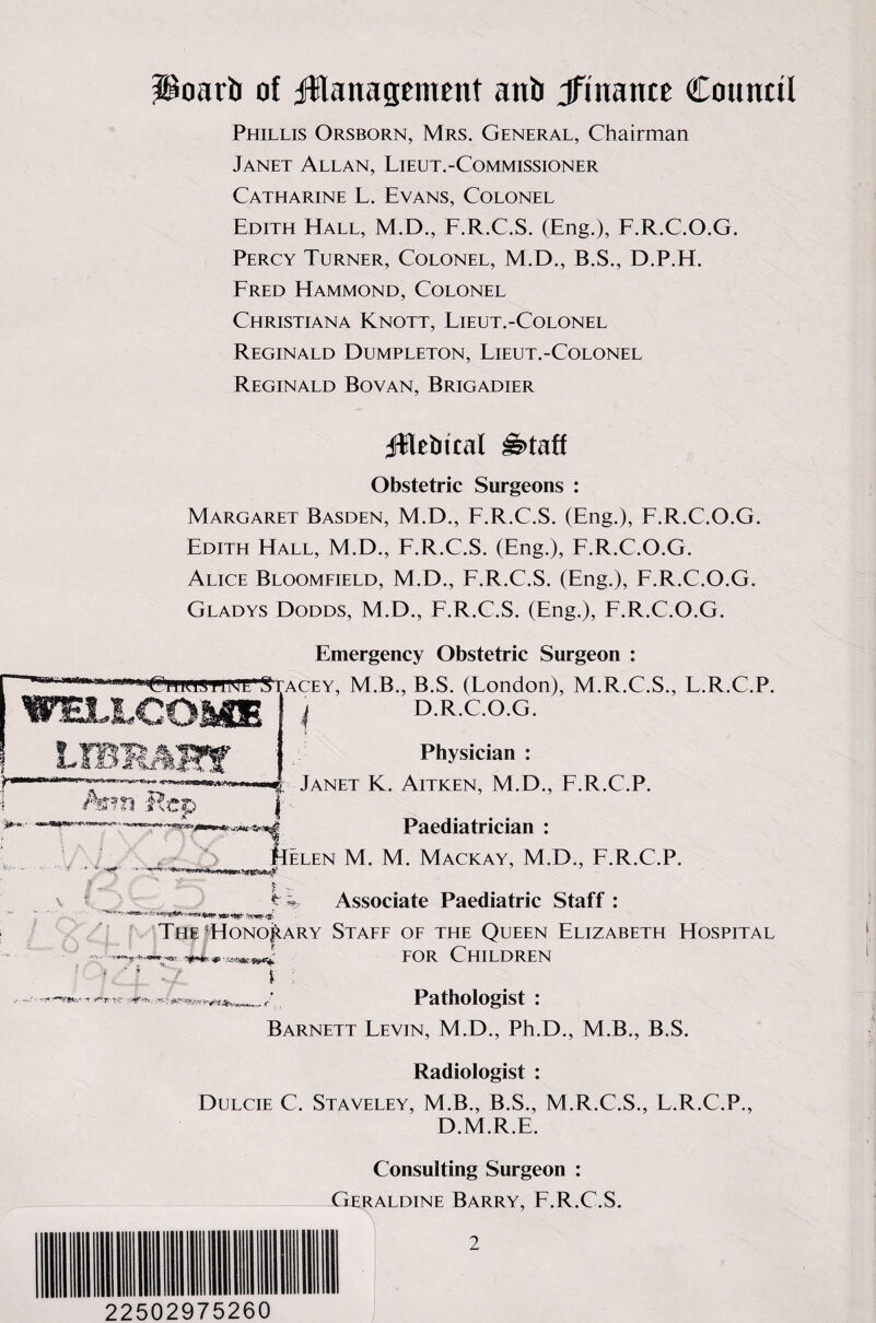 i+*m iioarb of ^management anb jfiname Council Phillis Orsborn, Mrs. General, Chairman Janet Allan, Lieut.-Commissioner Catharine L. Evans, Colonel Edith Hall, M.D., F.R.C.S. (Eng.), F.R.C.O.G. Percy Turner, Colonel, M.D., B.S., D.P.H. Fred Hammond, Colonel Christiana Knott, Lieut.-Colonel Reginald Dumpleton, Lieut.-Colonel Reginald Bovan, Brigadier JWetrical is>taff Obstetric Surgeons : Margaret Basden, M.D., F.R.C.S. (Eng.), F.R.C.O.G. Edith Hall, M.D., F.R.C.S. (Eng.), F.R.C.O.G. Alice Bloomfield, M.D., F.R.C.S. (Eng.), F.R.C.O.G. Gladys Dodds, M.D., F.R.C.S. (Eng.), F.R.C.O.G. Emergency Obstetric Surgeon : »Ch'RWP1WE*S acey, M.B., B.S. (London), M.R..C.S., L.R.C.P. D.R.C.O.G. Physician : Janet K. Aitken, M.D., F.R.C.P. Paediatrician : M. M. Mackay, M.D., F.R.C.P. ? t ^ Associate Paediatric Staff : '*-** &**&&**** The *Hono|iary Staff of the Queen Elizabeth Hospital ■~r4-T-*rrm~BrC for Children ' ' ' | ‘ / f *** , Pathologist : Barnett Levin, M.D., Ph.D., M.B., B.S. Radiologist : Dulcie C. Staveley, M.B., B.S., M.R.C.S., F.R.C.P., D.MR.E. Consulting Surgeon : Geraldine Barry, F.R.C.S. 22502975260