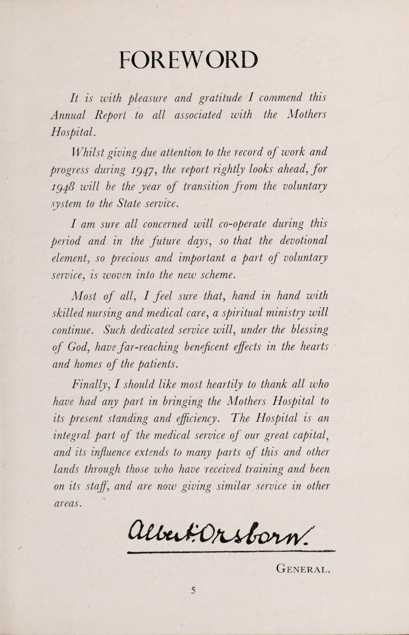 FOREWORD It is with pleasure and gratitude I commend this Annual Report to all associated with the Mothers Hospital. Whilst giving due attention to the record of work and progress during iQ4yi the report rightly looks ahead, for 194.8 will be the year of transition from the voluntary system to the State service. I am sure all concerned will co-operate during this period and in the future days, so that the devotional element, so precious and important a part of voluntary service, is woven into the new scheme. Most of all, I feel sure that, hand in hand with skilled nursing and medical care, a spiritual ministry will continue. Such dedicated service will, under the blessing of God, have far-reaching beneficent effects in the hearts and homes of the patients. Finally, I should like most heartily to thank all who have had any part in bringing the Mothers Hospital to its present standing and efficiency. The Hospital is an integral part of the medical service of our great capital, and its influence extends to many parts of this and other lands through those who have received training and been on its staff] and are now giving similar service in other areas. General.