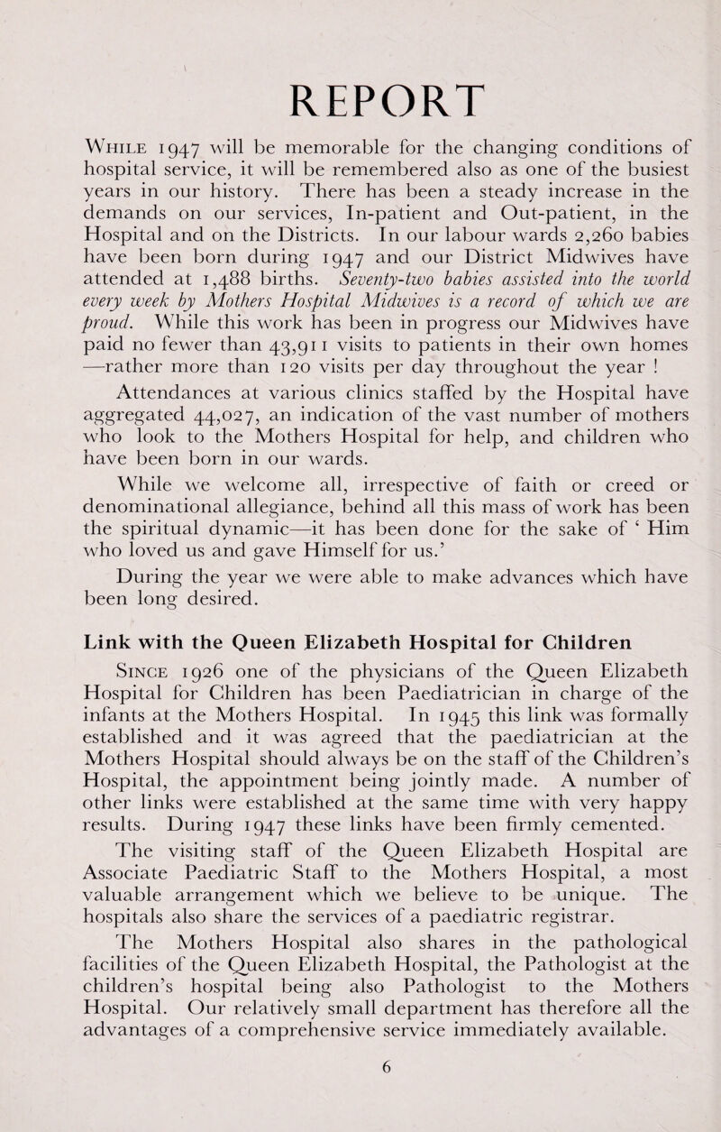 REPORT While 1947 will be memorable for the changing conditions of hospital service, it will be remembered also as one of the busiest years in our history. There has been a steady increase in the demands on our services, In-patient and Out-patient, in the Hospital and on the Districts. In our labour wards 2,260 babies have been born during 1947 and our District Midwives have attended at 1,488 births. Seventy-two babies assisted into the world every week by Mothers Hospital Midwives is a record of which we are proud. While this work has been in progress our Midwives have paid no fewer than 43,911 visits to patients in their own homes —rather more than 120 visits per day throughout the year ! Attendances at various clinics staffed by the Hospital have aggregated 44,027, an indication of the vast number of mothers who look to the Mothers Hospital for help, and children who have been born in our wards. While we welcome all, irrespective of faith or creed or denominational allegiance, behind all this mass of work has been the spiritual dynamic—it has been done for the sake of ‘ Him who loved us and gave Himself for us.’ During the year we were able to make advances which have been long desired. O Link with the Queen Elizabeth Hospital for Children Since 1926 one of the physicians of the Queen Elizabeth Hospital for Children has been Paediatrician in charge of the infants at the Mothers Hospital. In 1945 this link was formally established and it was agreed that the paediatrician at the Mothers Hospital should always be on the staff of the Children’s Hospital, the appointment being jointly made. A number of other links were established at the same time with very happy results. During 1947 these links have been firmly cemented. The visiting staff of the Queen Elizabeth Hospital are Associate Paediatric Staff to the Mothers Hospital, a most valuable arrangement which we believe to be unique. The hospitals also share the services of a paediatric registrar. The Mothers Hospital also shares in the pathological facilities of the Queen Elizabeth Hospital, the Pathologist at the children’s hospital being also Pathologist to the Mothers Hospital. Our relatively small department has therefore all the advantages of a comprehensive service immediately available.
