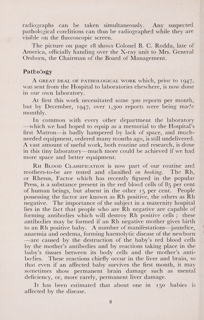 radiographs can be taken simultaneously. Any suspected pathological conditions can thus be radiographed while they are visible on the fluoroscopic screen. The picture on page 18 shows Colonel B. C. Rodda, late of America, officially handing over the X-ray unit to Mrs. General Orsborn, the Chairman of the Board of Management. Pathology A GREAT DEAL OF PATHOLOGICAL WORK which, prior tO I 947, was sent from the Hospital to laboratories elsewhere, is now done in our own laboratory. At first this work necessitated some 300 reports per month, but by December, 1947, over 1,300 reports were being made monthly. In common with every other department the laboratory -—which we had hoped to equip as a memorial to the Hospital’s first Matron—is badly hampered by lack of space, and much- needed equipment, ordered many months ago, is still undelivered. A vast amount of useful work, both routine and research, is done in this tiny laboratory—much more could be achieved if we had more space and better equipment. Rh Blood Classification is now part of our routine and mothers-to-be are tested and classified on booking. The Rh, or Rhesus, Factor which has recently figured in the popular Press, is a substance present in the red blood cells of 85 per cent of human beings, but absent in the other 15 per cent. People possessing the factor are known as Rh positive, the others as Rh negative. The importance of the subject in a maternity hospital lies in the fact that people who are Rh negative are capable of forming antibodies which will destroy Rh positive cells ; these antibodies may be formed if an Rh negative mother gives birth to an R h positive baby. A number of manifestations—jaundice, anaemia and oedema, forming haemolytic disease of the newborn —are caused by the destruction of the baby’s red blood cells by the mother’s antibodies and by reactions taking place in the baby’s tissues between its body cells and the mother’s anti¬ bodies. These reactions chiefly occur in the liver and brain, so that even if an affected baby survives the first month, it may sometimes show permanent brain damage such as mental deficiency, or, more rarely, permanent liver damage. It has been estimated that about one in 150 babies is affected by the disease.