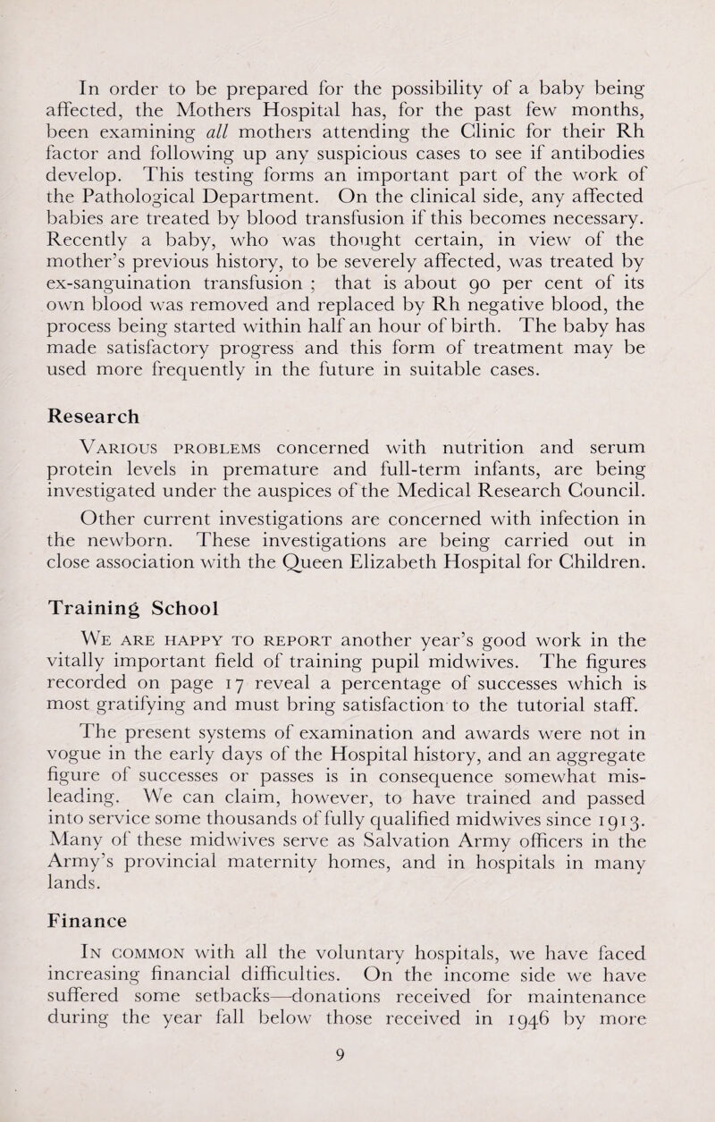 In order to be prepared for the possibility of a baby being affected, the Mothers Hospital has, for the past few months, been examining all mothers attending the Clinic for their Rh factor and following up any suspicious cases to see if antibodies develop. This testing forms an important part of the work of the Pathological Department. On the clinical side, any affected babies are treated by blood transfusion if this becomes necessary. Recently a baby, who was thought certain, in view of the mother’s previous history, to be severely affected, was treated by ex-sanguination transfusion ; that is about 90 per cent of its own blood was removed and replaced by Rh negative blood, the process being started within half an hour of birth. The baby has made satisfactory progress and this form of treatment may be used more frequently in the future in suitable cases. Research Various problems concerned with nutrition and serum protein levels in premature and full-term infants, are being investigated under the auspices of the Medical Research Council. Other current investigations are concerned with infection in the newborn. These investigations are being carried out in close association with the Queen Elizabeth Hospital for Children. Training School We are happy to report another year’s good work in the vitally important field of training pupil midwives. The figures recorded on page 17 reveal a percentage of successes which is most gratifying and must bring satisfaction to the tutorial staff. The present systems of examination and awards were not in vogue in the early days of the Hospital history, and an aggregate figure of successes or passes is in consequence somewhat mis¬ leading. We can claim, however, to have trained and passed into service some thousands of fully qualified midwives since 1913. Many of these midwives serve as Salvation Army officers in the Army’s provincial maternity homes, and in hospitals in many lands. Finance In common with all the voluntary hospitals, we have faced increasing financial difficulties. On the income side we have suffered some setbacks—donations received for maintenance during the year fall below those received in 1946 by more