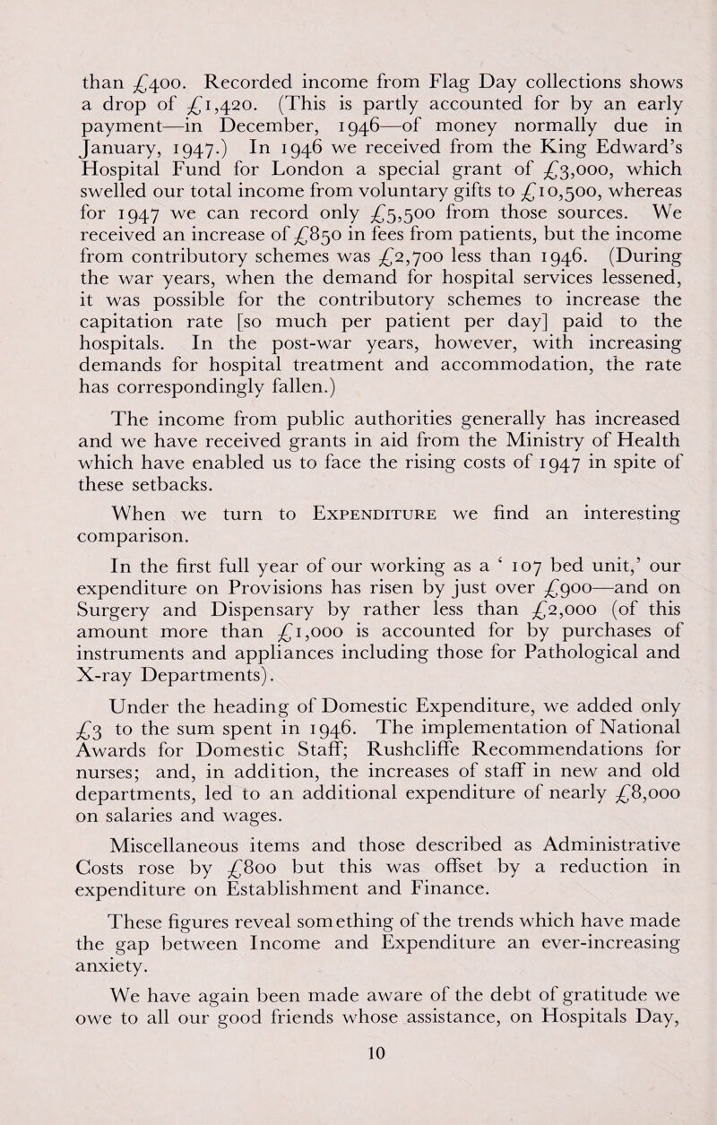 than £400. Recorded income from Flag Day collections shows a drop of £1,420. (This is partly accounted for by an early payment—in December, 1946—of money normally due in January, 1947.) In 1946 we received from the King Edward’s Hospital Fund for London a special grant of £3,000, which swelled our total income from voluntary gifts to £10,500, whereas for 1947 we can record only £5,500 from those sources. We received an increase of £850 in fees from patients, but the income from contributory schemes was £2,700 less than 1946. (During the war years, when the demand for hospital services lessened, it was possible for the contributory schemes to increase the capitation rate [so much per patient per day] paid to the hospitals. In the post-war years, however, with increasing demands for hospital treatment and accommodation, the rate has correspondingly fallen.) The income from public authorities generally has increased and we have received grants in aid from the Ministry of Health which have enabled us to face the rising costs of 1947 in spite of these setbacks. When we turn to Expenditure we find an interesting comparison. In the first full year of our working as a 4 107 bed unit,’ our expenditure on Provisions has risen by just over £900—and on Surgery and Dispensary by rather less than £2,000 (of this amount more than £1,000 is accounted for by purchases of instruments and appliances including those for Pathological and X-ray Departments). Under the heading of Domestic Expenditure, we added only £3 to the sum spent in 1946. The implementation of National Awards for Domestic Staff; Rushcliffe Recommendations for nurses; and, in addition, the increases of staff in new and old departments, led to an additional expenditure of nearly £8,000 on salaries and wages. Miscellaneous items and those described as Administrative Costs rose by £800 but this was offset by a reduction in expenditure on Establishment and Finance. These figures reveal something of the trends which have made the gap between Income and Expenditure an ever-increasing anxiety. We have again been made aware of the debt of gratitude we owe to all our good friends whose assistance, on Hospitals Day,