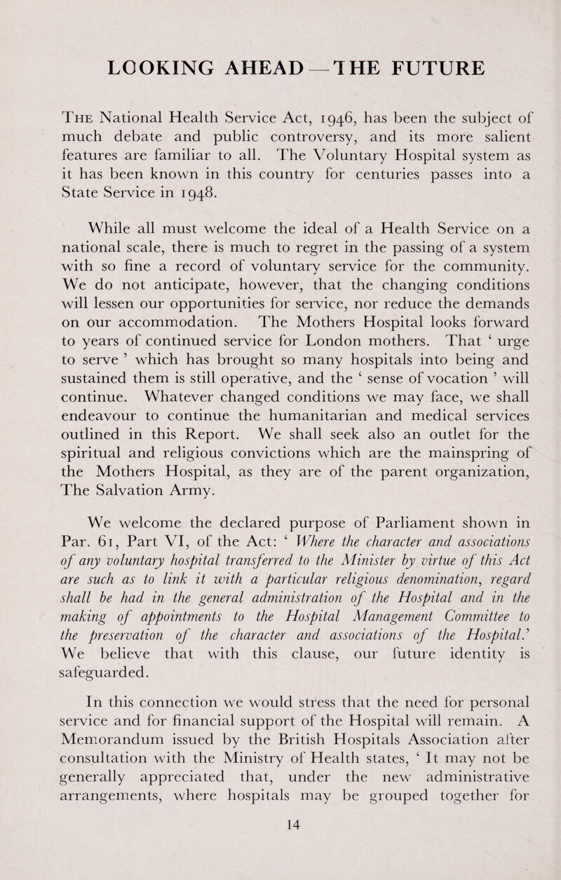 LOOKING AHEAD — 1 HE FUTURE The National Health Service Act, 1946, has been the subject of much debate and public controversy, and its more salient features are familiar to all. The Voluntary Hospital system as it has been known in this country for centuries passes into a State Service in 1948. While all must welcome the ideal of a Health Service on a national scale, there is much to regret in the passing of a system with so fine a record of voluntary service for the community. We do not anticipate, however, that the changing conditions will lessen our opportunities for service, nor reduce the demands on our accommodation. The Mothers Hospital looks forward to years of continued service for London mothers. That ‘ urge to serve ’ which has brought so many hospitals into being and sustained them is still operative, and the ‘ sense of vocation ’ will continue. Whatever changed conditions we may face, we shall endeavour to continue the humanitarian and medical services outlined in this Report. We shall seek also an outlet for the spiritual and religious convictions which are the mainspring of the Mothers Hospital, as they are of the parent organization, The Salvation Army. We welcome the declared purpose of Parliament shown in Par. 61, Part VI, of the Act: ‘ Where the character and associations of any voluntary hospital transferred to the Minister by virtue of this Act are such as to link it with a particular religious denomination, regard shall be had in the general administration of the Hospital and in the making of appointments to the Hospital Management Committee to the preservation of the character and associations of the Hospital.’ We believe that with this clause, our future identity is safeguarded. In this connection we would stress that the need for personal service and for financial support of the Hospital will remain. A Memorandum issued by the British Hospitals Association after consultation with the Ministry of Health states, ‘ It may not be generally appreciated that, under the new administrative arrangements, where hospitals may be grouped together for