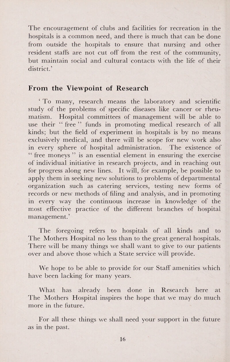 The encouragement of clubs and facilities for recreation in the hospitals is a common need, and there is much that can be done from outside the hospitals to ensure that nursing and other resident staffs are not cut off from the rest of the community, but maintain social and cultural contacts with the life of their district.’ From the Viewpoint of Research ‘ To many, research means the laboratory and scientific study of the problems of specific diseases like cancer or rheu¬ matism. Hospital committees of management will be able to use their “ free ” funds in promoting medical research of all kinds; but the field of experiment in hospitals is by no means exclusively medical, and there will be scope for new work also in every sphere of hospital administration. The existence of “ free moneys ” is an essential element in ensuring the exercise of individual initiative in research projects, and in reaching out for progress along new lines. It will, for example, be possible to apply them in seeking new solutions to problems of departmental organization such as catering services, testing new forms of records or new methods of filing and analysis, and in promoting in every way the continuous increase in knowledge of the most effective practice of the different branches of hospital management.’ The foregoing refers to hospitals of ail kinds and to The Mothers Hospital no less than to the great general hospitals. There will be many things we shall want to give to our patients over and above those which a State service will provide. We hope to be able to provide for our Staff amenities which have been lacking for many years. What has already been done in Research here at The Mothers Hospital inspires the hope that we may do much more in the future. For all these things we shall need your support in the future as in the past.