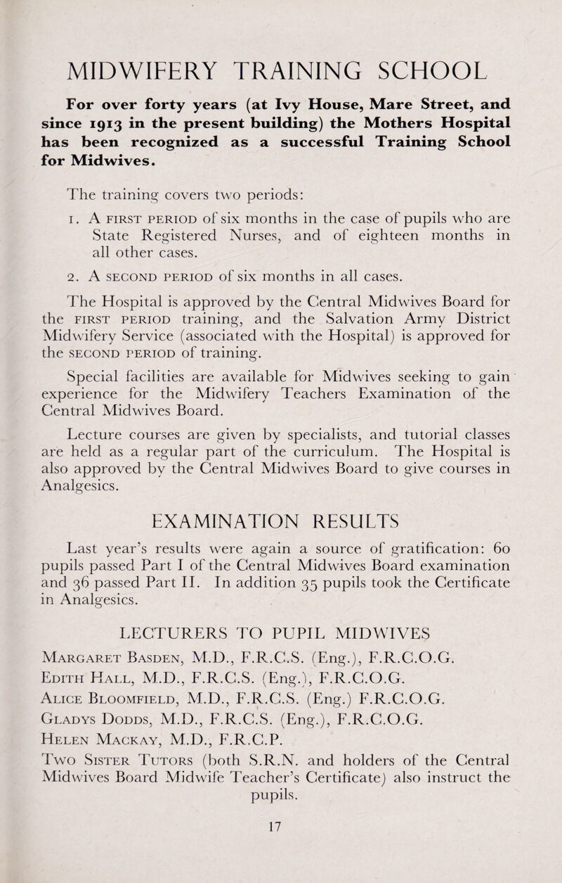 MIDWIFERY TRAINING SCHOOL For over forty years (at Ivy House, Mare Street, and since 1913 in the present building) the Mothers Hospital has been recognized as a successful Training School for Mid wives. The training covers two periods: 1. A first period of six months in the case of pupils who are State Registered Nurses, and of eighteen months in all other cases. 2. A second period of six months in all cases. The Hospital is approved by the Central Midwives Board for the first period training, and the Salvation Army District Midwifery Service (associated with the Hospital) is approved for the second period of training. Special facilities are available for Midwives seeking to gain experience for the Midwifery Teachers Examination of the Central Midwives Board. Lecture courses are given by specialists, and tutorial classes are held as a regular part of the curriculum. The Hospital is also approved by the Central Midwives Board to give courses in Analgesics. EXAMINATION RESULTS Last year’s results were again a source of gratification: 60 pupils passed Part I of the Central Midwives Board examination and 36 passed Part II. In addition 35 pupils took the Certificate in Analgesics. LECTURERS TO PUPIL MIDWIVES Margaret Basden, M.D., F.R.C.S. (Eng.), F.R.C.O.G. Edith Hall, M.D., F.R.C.S. (Eng.), F.R.C.O.G. Alice Bloomfield, M.D., F.R.C.S. (Eng.) F.R.C.O.G. Gladys Dodds, M.D., F.R.C.S. (Eng.), F.R.C.O.G. Helen Magkay, M.D., F.R.G.P. Two Sister Tutors (both S.R.N. and holders of the Central Mid wives Board Midwife Teacher’s Certificate) also instruct the pupils.