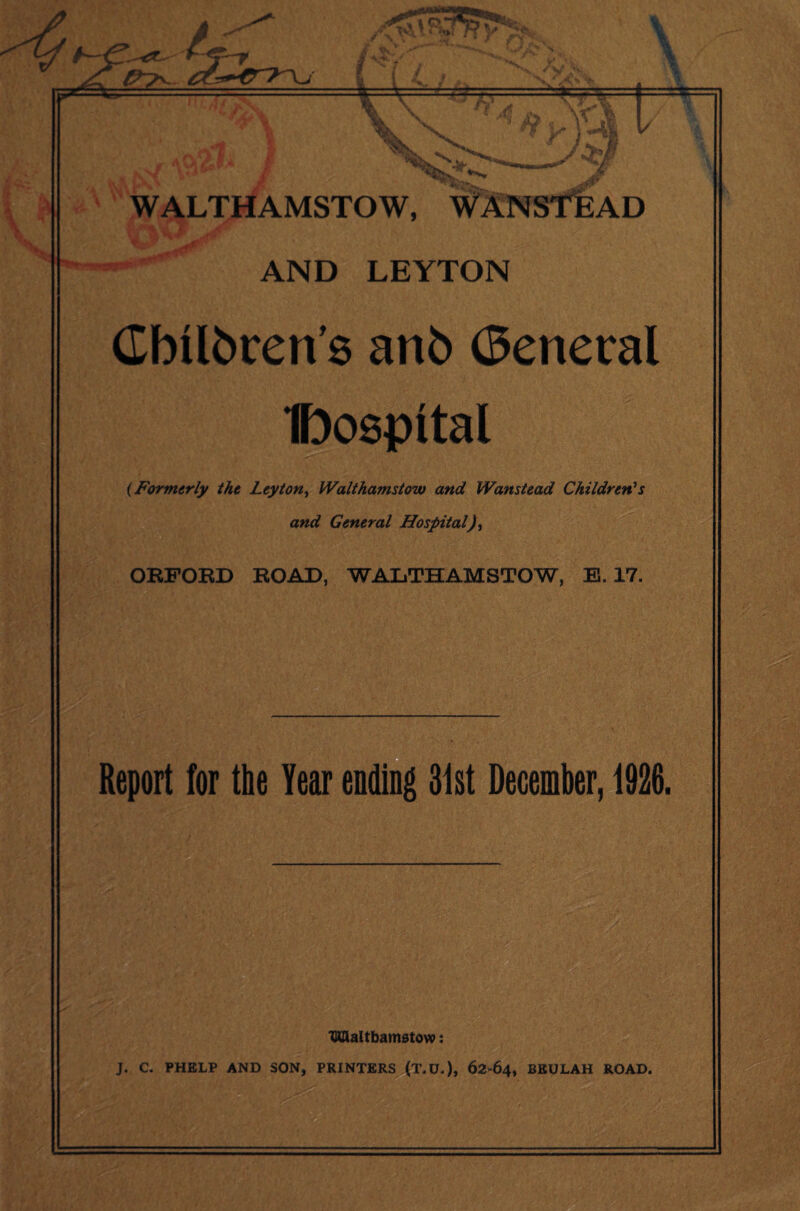 -1/ f A~€^ > 7-r /fj * ft II \ X WALTHAMSTOW, WANSTEAD nr L* i -i*. P y<* 1 ■«^|i * / Vi jf ■saw** AND LEYTON Cbilbcen’s anb General IDospital (Formerly the Leyton, Walthamstow and Wanstead Children's and General Hospital), ORFORD ROAD, WALTHAMSTOW, E. 17. Report for the Year ending 31st December, 1926. TKZlaltbamstovp: J. C. PHELP AND SON, PRINTERS (T.U.), 62 64, BEULAH ROAD.