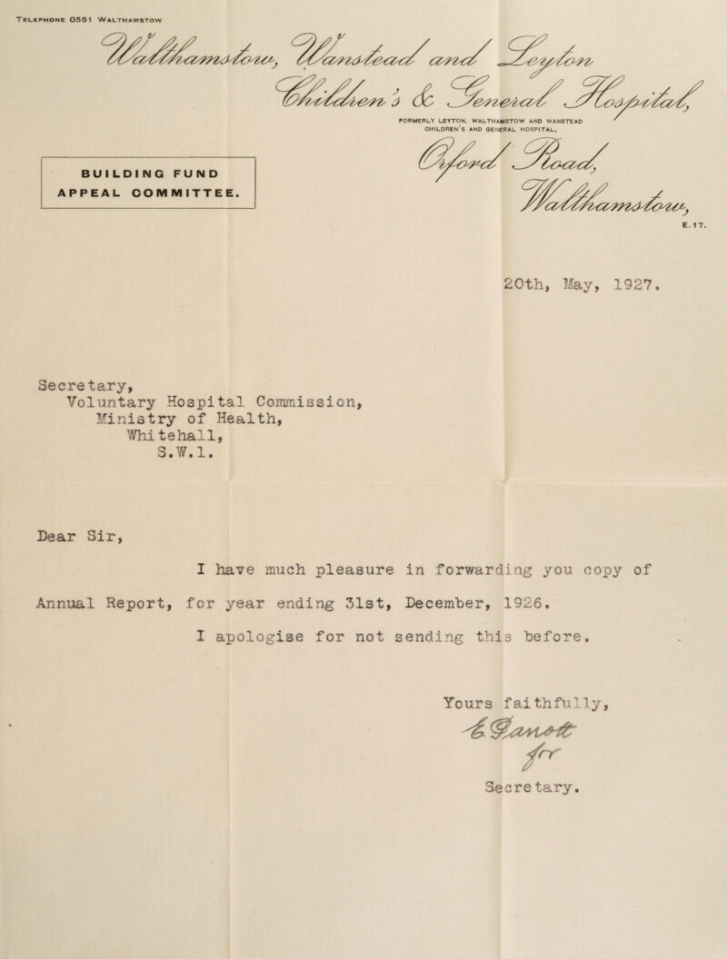 Telephone 0551 Walthamstow BUILDING FUND APPEAL COMMITTEE. 20th, May, 1927 Secretary, Voluntary Hospital Commission, Ministry of Health, Whitehall, S.W.l. Dear Sir, I have much pleasure in forwarding you copy of Annual Report, for year ending 31st, December, 1926, I axjologise for not sending this before. Yours faithfully, Secre tary.