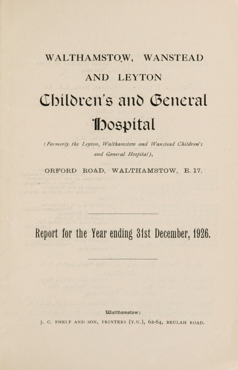 WALTHAMSTOW, WANSTEAD AND LEYTON (Ibilbrens aitb General Ibospital (Formerly the Leyton, Walthamstow and Wanstead Children's and General HospitalJ, ORFORD ROAD, WALTHAMSTOW, E. 17. Report for the Year ending 31st December, 1926. XlClaltbamatow: J. C. PHE1.P AND SON, PRINTERS (T.U.), 62-64, BEULAH ROAD.