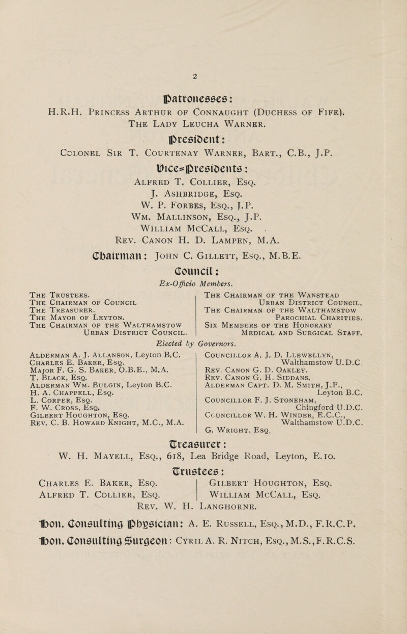 patronesses: H.R.H. Princess Arthur of Connaught (Duchess of Fife). The Lady Leucha Warner. president: Colonel Sir T. Courtenay Warner, Bart., C.B., J.P. Dtce^presifcents: Alfred T. Collier, Esq. J. Ashbridge, Esq. W. P. Forbes, Esq., J.P. Wm. Mallinson, Esq., J.P. William McCall, Esq. Rev. Canon H. D. Lampen, M.A. Chairman: John c. Gillett, esq., m.b.e. Council: Ex-Officio Members. The Trustees. The Chairman of Council The Treasurer. The Mayor of Leyton. The Chairman of the Walthamstow Urban District Council. Elected by Alderman A. J. Allanson, Leyton B.C. Charles E. Baker, Esq. Major F. G. S. Baker, O.B.E., M.A. T. Black, Esq. Alderman Wm- Bulgin, Leyton B.C. H. A. Chappell, Esq. L. Corper, Esq. F. W. Cross, Esq. Gilbert Houghton, Esq. Rev. C. B. Howard Knight, M.C., M.A. The Chairman of the Wanstead Urban District Council. The Chairman of the Walthamstow Parochial Charities. Six Members of the Honorary Medical and Surgical Staff. Governors. Councillor A. J. D. Llewellyn, Walthamstow U.D.C. Rev. Canon G. D. Oakley. Rev. Canon G. H. Siddans. Alderman Capt. D. M. Smith, J.P., Leyton B.C. Councillor F. J. Stoneham, Chingford U.D.C. Councillor W. H. Winder, E.C.C., Walthamstow U.D.C. G. Wright, Esq. {Treasurer: W. H. Mayell, Esq., 618, Lea Bridge Road, Leyton, E. io. {Trustees: Charles E, Baker, Esq. Gilbert Houghton, Esq. Alfred T. Collier, Esq. William McCall, Esq. Rev. W. PI. Langhorne. Ibon. Consulting physician: A. E. Russell, Esq.,M.D., f.r.c.p. Ibon. Consulting Surgeon: Cyril a. r. nitch, esq.,m.s.,f.r.c.s.