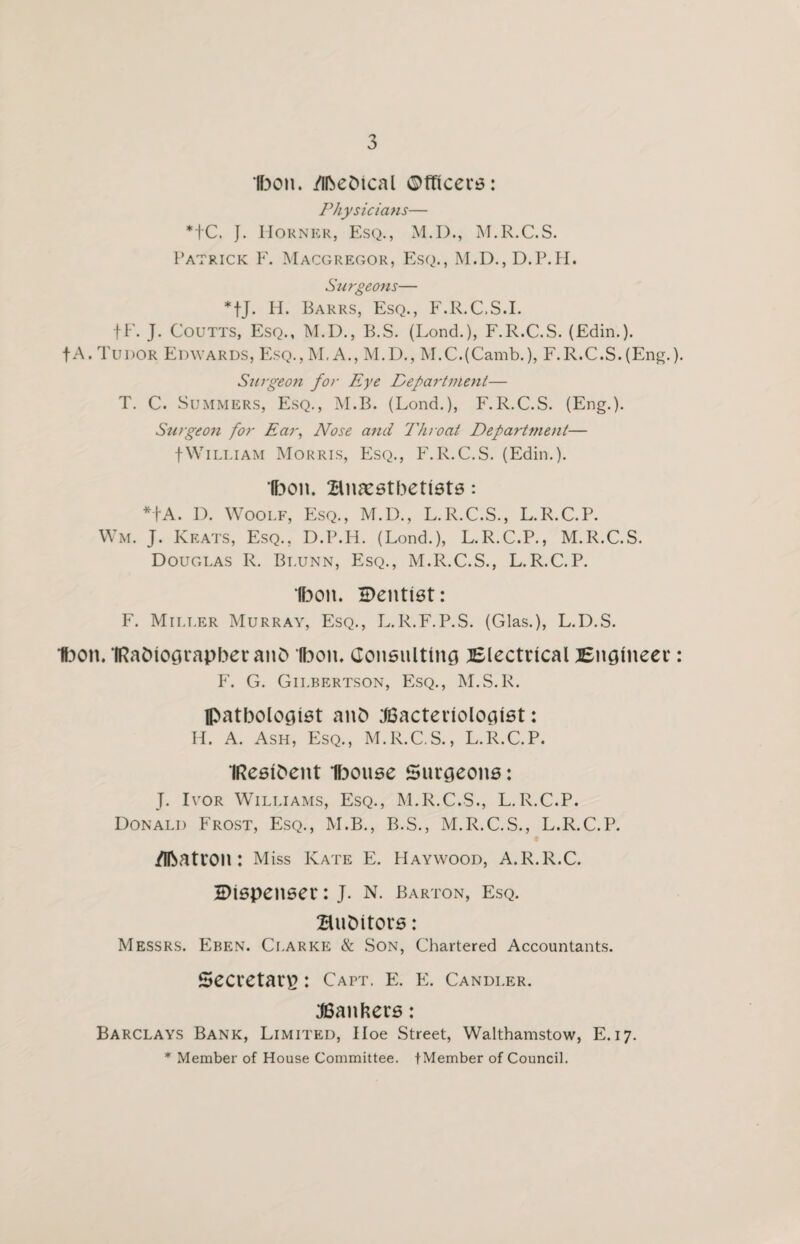 Ibon. /ibebical Officers: Physicians— *tC. J. I-Iorner, Esq., M.D., M.R.C.S. Patrick F. Macgregor, Esq., M.D.,D.P.H. Surgeons— *fj. H. Barrs, Esq., F.R.C.S.I. fF. J. Coutts, Esq., M.D., B.S. (Lond.), F.R.C.S. (Edin.). fA. Tudor Edwards, Esq., M.A., M.D., M.C.(Camb.), F.R.C.S.(Eng.). Surgeon for Eye Department— T. C. Summers, Esq., M.B. (Lond.), F.R.C.S. (Eng.). Surge07i for Ear, Nose and Thioat Departmeiit— fWilliam Morris, Esq., F.R.C.S. (Edin.). Ibon. Bnaestbetists: *tA. D. Woolf, Esq., M.D., L.R.C.S., L.R.C.P. Wm. J. Keats, Esq., D.P.H. (Lond.), L.R.C.P., M.R.C.S. Douglas R. Blunn, Esq., M.R.C.S., L.R.C.P. Ibon. Dentist: F. Miller Murray, Esq., L.R.F.P.S. (Glas.), L.D.S. Ibon. IRabiograpberanb Ibon. Consulting Blectrical Bngtneer: F. G. Gilbertson, Esq., M.S.R. pathologist anb Bacteriologist: H. A. Ash, Esq., M.R.C.S., L.R.C.P. IResibent Ibouse Surgeons: J. Ivor Williams, Esq., M.R.C.S., L.R.C.P. Donald Frost, Esq., M.B., B.S., M.R.C.S., L.R.C.P. /Ibatron : Miss Kate E. Haywood, A.R.R.C. Dispenser: J. N. Barton, Esq. Bubitors: Messrs. Eben. Clarke & Son, Chartered Accountants. Secretary : Capt. E. E. Candler. Banners: Barclays Bank, Limited, Hoe Street, Walthamstow, E.17. * Member of House Committee. tMember of Council.