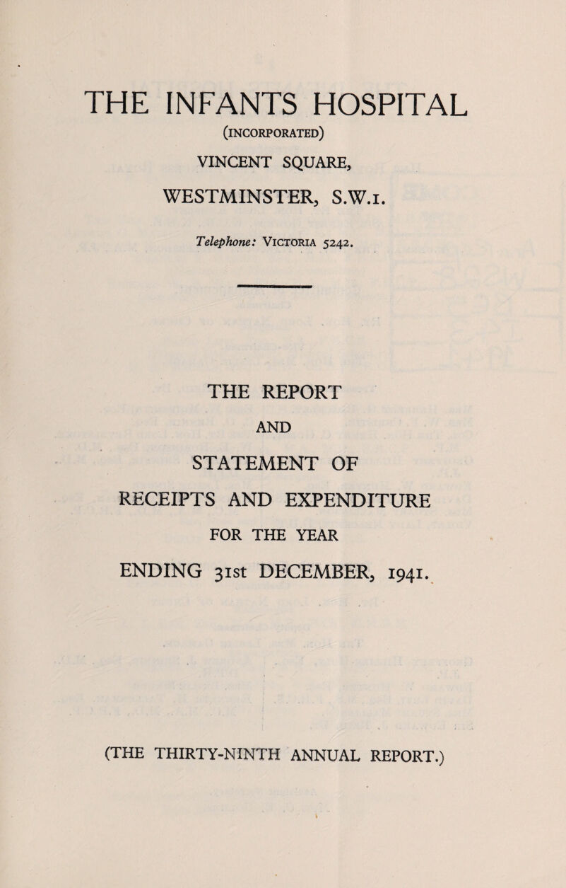 (incorporated) VINCENT SQUARE, WESTMINSTER, S.W.i. Telephone: Victoria 5242. THE REPORT AND STATEMENT OF RECEIPTS AND EXPENDITURE FOR THE YEAR ENDING 31st DECEMBER, 1941. (THE THIRTY-NINTH ANNUAL REPORT.)