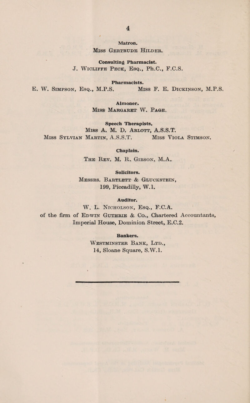 Matron. Miss Gertrude Hilder. Consulting Pharmacist. J. Wicliffe Peck, Esq., Ph.C., F.C.S. Pharmacists. E. W. Simpson, Esq., M.P.S. Miss F. E. Dickinson, M.P.S. Almoner. Miss Margaret W. Page. Speech Therapists. Miss A. M. D. Arlott, A.S.S.T. Miss Sylvian Martin, A.S.S.T. Miss Viola Stimson. Chaplain. The Rev. M. R. Gibson, M.A. Solicitors. Messrs. Bartlett & Gluckstein, 199, Piccadilly, W.l. Auditor. W. L. Nicholson, Esq., F.C.A. of the firm of Edwin Guthrie & Co., Chartered Accountants, Imperial House, Dominion Street, E.C.2. Bankers. Westminster Bank, Ltd., 14, Sloane Square, S.W.l.