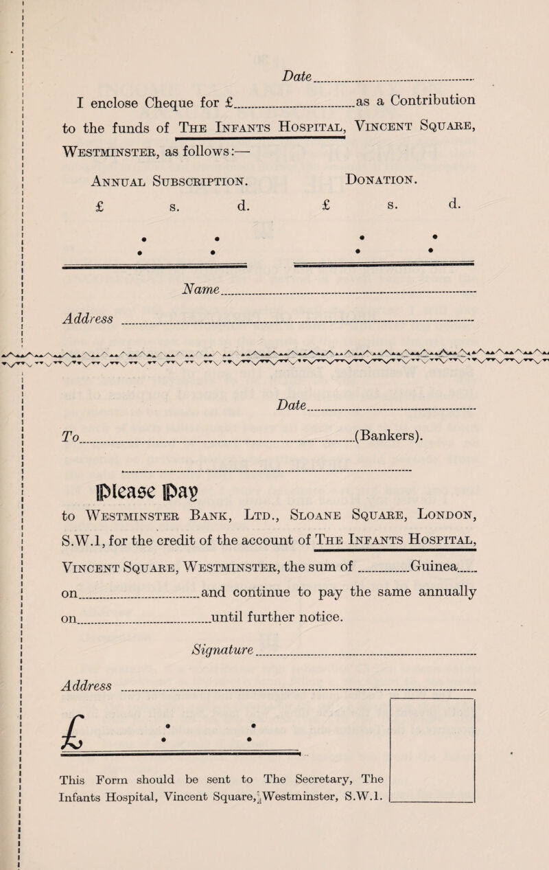 Date I enclose Cheque for £.as a Contribution to the funds of The Infants Hospital, Vincent Square, Westminster, as follows:— Annual Subscription. Donation. £ s. d. £ s. d. • • • • Address Name Date To (Bankers). please pa? to Westminster Bank, Ltd., Sloane Square, London, S.W.l, for the credit of the account of The Infants Hospital, Vincent Square, Westminster, the sum of.Guinea. on.and continue to pay the same annually on.until further notice. Signature Address £ This Form should be sent to The Secretary, The Infants Hospital, Vincent Square,bister, S.W.l.