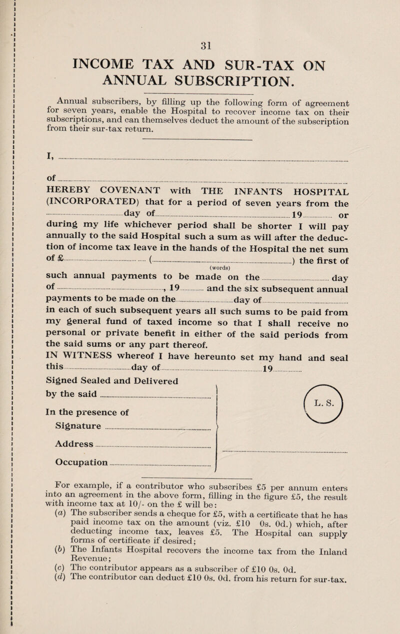 INCOME TAX AND SUR-TAX ON ANNUAL SUBSCRIPTION. Annual subscribers, by filling up the following form of agreement for seven years, enable the Hospital to recover income tax on their subscriptions, and can themselves deduct the amount of the subscription from their sur-tax return. I, .. of. HEREBY COVENANT with THE INFANTS HOSPITAL (INCORPORATED) that for a period of seven years from the .day of..19. or during my life whichever period shall be shorter I will pay annually to the said Hospital such a sum as will after the deduc¬ tion of income tax leave in the hands of the Hospital the net sum ^.(.) the first of (words) such annual payments to be made on the day > 19 and the six subsequent annual payments to be made on the.day of in each of such subsequent years all such sums to be paid from my general fund of taxed income so that I shall receive no personal or private benefit in either of the said periods from the said sums or any part thereof. IN WITNESS whereof I have hereunto set my hand and seal this.day of. 19 Signed Sealed and Delivered by the said. In the presence of Signature . > Address. Occupation For example, if a contributor who subscribes £5 per annum enters into an agreement in the above form, filling in the figure £5, the result with income tax at 10/- on the £ will be: (a) The subscriber sends a cheque for £5, with a certificate that he has paid income tax on the amount (viz. £10 Os. Od.) which, after deducting income tax, leaves £5. The Hospital can supply forms of certificate if desired ; (b) The Infants Hospital recovers the income tax from the Inland Revenue; (c) The contributor appears as a subscriber of £10 Os. Od. (cl) The contributor can deduct £10 Os. Od. from his return for sur-tax.