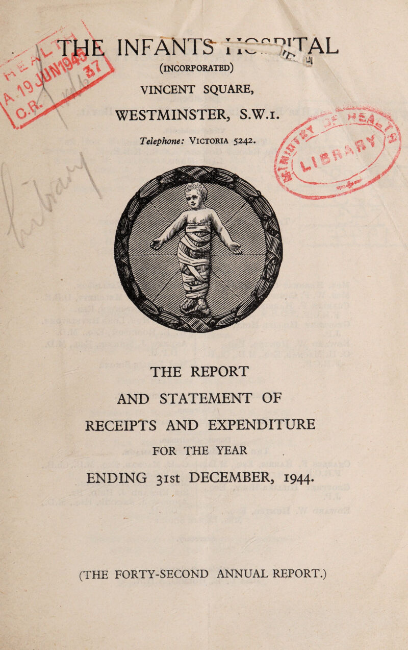 INFANTS;; (incorporated) VINCENT SQUARE, WESTMINSTER, S.W.i. Telephone: Victoria 5242 TTAL 7 THE REPORT AND STATEMENT OF RECEIPTS AND EXPENDITURE FOR THE YEAR ENDING 31st DECEMBER, 1944- (THE FORTY-SECOND ANNUAL REPORT.)
