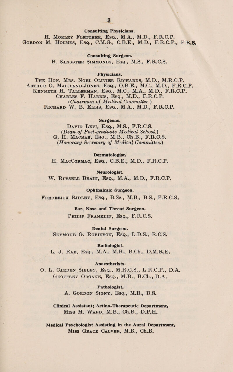 Consulting Physicians. H. Morley Fletcher, Esq., M.A., M.D., F.R.C.P. Gordon M. Holmes, Esq., C.M.G., C.B.E., M.D., F.R.C.P., F.R.S, Consulting Surgeon. B. Sangster Simmonds, Esq., M.S., F.R.C.S. Physicians. The Hon. Mrs. Noel Olivier Richards, M.D., M.R.C.P. Arthur G. Maitland-Jones, Esq., O.B.E., M.C., M.D., F.R.C.P. Kenneth H. Tallerman, Esq., M.C., M.A., M.D., F.R.C.P. Charles F. Harris, Esq., M.D., F.R.C.P. (Chairman of Medical Committee.) Richard W. B. Ellis, Esq., M.A., M.D., F.R.C.P. Surgeons. David Levi, Esq., M.S., F.R.C.S. (Dean oj Post-graduate Medical School.) G. H. Macnab, Esq., M.B., Ch.B., F.R.C.S. {Honorary Secretary of Medical Committee.) Dermatologist. H. MacCormac, Esq., C.B.E., M.D., F.R.C.P. Neurologist. W. Russell Brain, Esq., M.A., M.D., F.R.C.P. Ophthalmic Surgeon. Frederick Ridley, Esq., B.Sc., M.B., B.S., F.R.C.S, Ear, Nose and Throat Surgeon. Philip Franklin, Esq., F.R.C.S. Dental Surgeon. Seymour G. Robinson, Esq., L.D.S., R.C.S. Radiologist. L. J. Rae, Esq., M.A., M.B., B.Ch., D.M.R.E. Anaesthetists. O. L. Carden Sibley, Esq., M.R.C.S., L.R.C.P., D.A. Geoffrey Organe, Esq., M.B., B.Ch., D.A. Pathologist. A. Gordon Signy, Esq., M.B., B.S. Clinical Assistant; Actino-Therapeutic Department! Miss M. Ward, M.B., Ch.B., D.P.H. Medical Psychologist Assisting in the Aural Department, Miss Grace Calver, M.B., Ch.B.