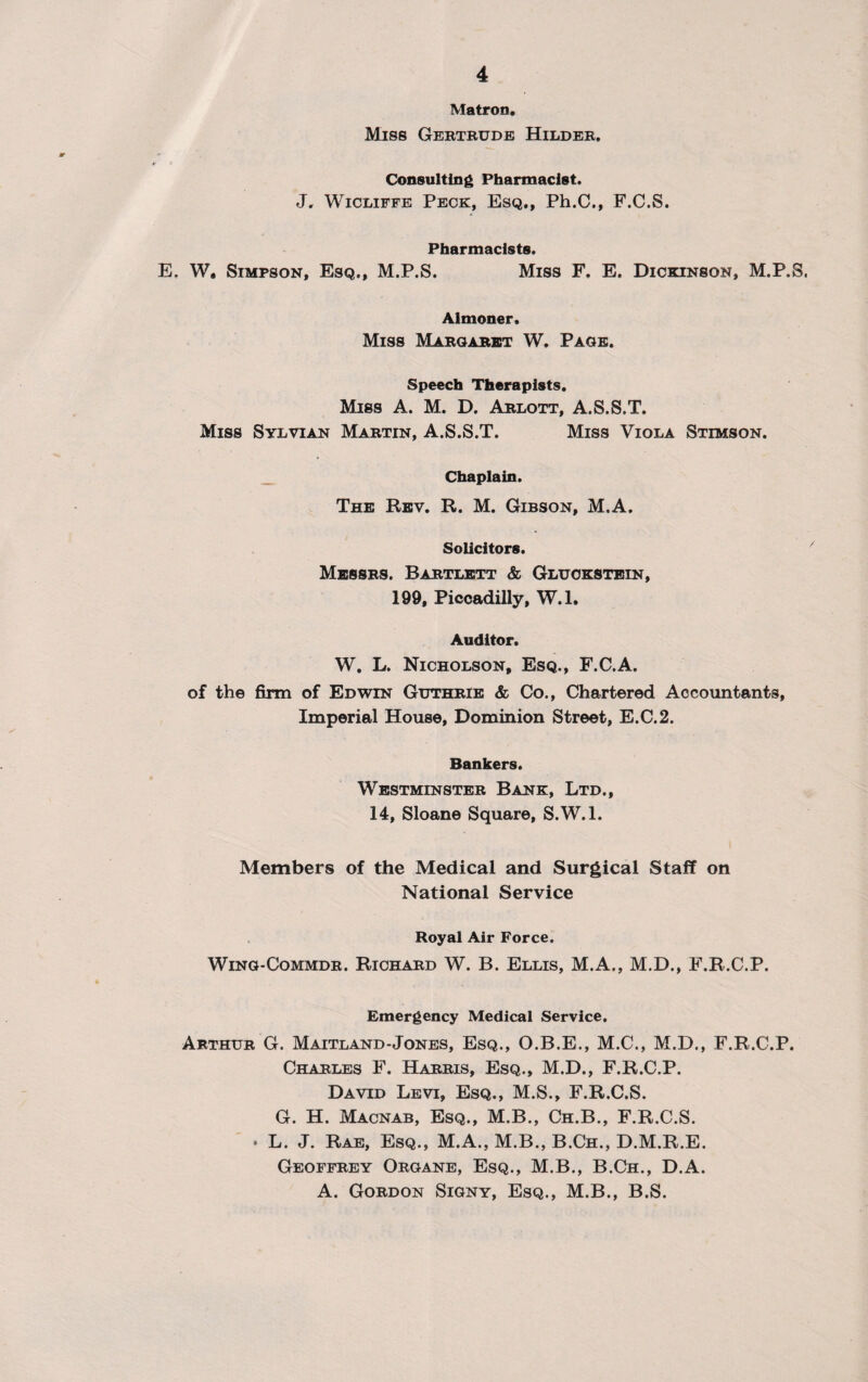 Matron. Miss Gertrude Hilder, Consulting Pharmacist. J, Wicliffe Peck, Esq., Ph.C., F.C.S. Pharmacists. E. W. Simpson, Esq., M.P.S. Miss F. E. Dickinson, M.P.S. Almoner. Miss Margaret W. Page. Speech Therapists. Miss A. M. D. Arlott, A.S.S.T. Miss Sylvian Martin, A.S.S.T. Miss Viola Stimson. Chaplain. The Rev. R. M. Gibson, M.A. Solicitors. Messrs. Bartlett & Gluokstein, 199, Piccadilly, W.l. Auditor. W. L. Nicholson, Esq., F.C.A. of the firm of Edwin Guthrie & Co., Chartered Accountants, Imperial House, Dominion Street, E.C.2. Bankers. Westminster Bank, Ltd., 14, Sloane Square, S.W.l. Members of the Medical and Surgical Staff on National Service Royal Air Force. Wing-Commdr. Richard W. B. Ellis, M.A., M.D., F.R.C.P. Emergency Medical Service. Arthur G. Maitland-Jones, Esq., O.B.E., M.C., M.D., F.R.C.P. Charles F. Harris, Esq., M.D., F.R.C.P. David Levi, Esq., M.S., F.R.C.S. G. H. Macnab, Esq., M.B., Ch.B., F.R.C.S. • L. J. Rae, Esq., M.A., M.B., B.Ch., D.M.R.E. Geoffrey Organe, Esq., M.B., B.Ch., D.A. A. Gordon Signy, Esq., M.B., B.S.