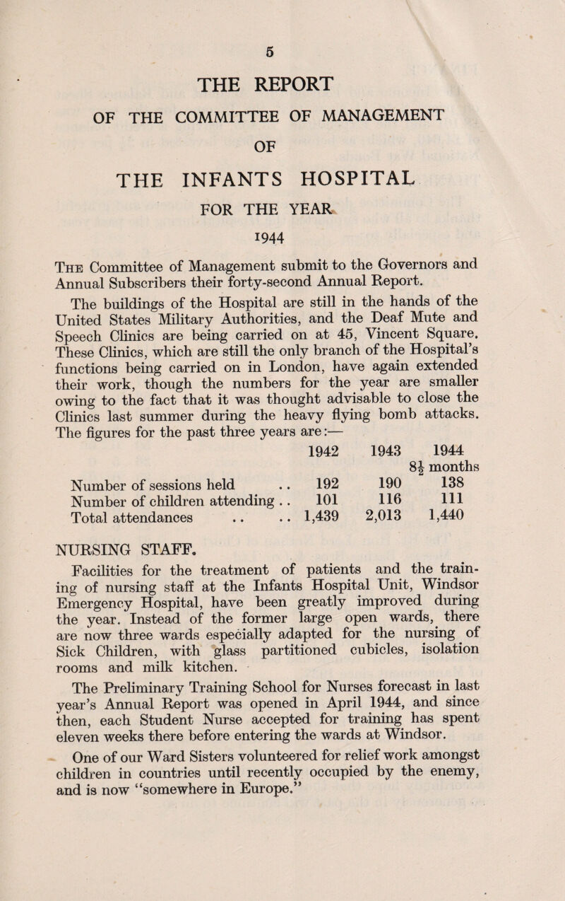 THE REPORT OF THE COMMITTEE OF MANAGEMENT OF THE INFANTS HOSPITAL FOR THE YEAR 1944 The Committee of Management submit to the Governors and Annual Subscribers their forty-second Annual Report. The buildings of the Hospital are still in the hands of the United States Military Authorities, and the Deaf Mute and Speech Clinics are being carried on at 45, Vincent Square. These Clinics, which are still the only branch of the Hospital’s functions being carried on in London, have again extended their work, though the numbers for the year are smaller owing to the fact that it was thought advisable to close the Clinics last summer during the heavy flying bomb attacks. The figures for the past three years are:— 1942 1943 1944 8J months Number of sessions held 192 190 138 Number of children attending .. 101 116 111 Total attendances 1,439 2,013 1,440 NURSING STAFF. Facilities for the treatment of patients and the train¬ ing of nursing staff at the Infants Hospital Unit, Windsor Emergency Hospital, have been greatly improved during the year. Instead of the former large open wards,, there are now three wards especially adapted for the nursing of Sick Children, with glass partitioned cubicles, isolation rooms and milk kitchen. The Preliminary Training School for Nurses forecast in last year’s Annual Report was opened in April 1944, and since then, each Student Nurse accepted for training has spent eleven weeks there before entering the wards at Windsor. One of our Ward Sisters volunteered for relief work amongst children in countries until recently occupied by the enemy, and is now “somewhere in Europe.”