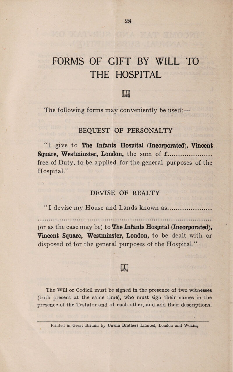 FORMS OF GIFT BY WILL TO THE HOSPITAL The following forms may conveniently be used:— BEQUEST OF PERSONALTY “I give to The Infants Hospital fIncorporated), Vincent Square, Westminster, London, the sum of £. free of Duty, to be applied for the general purposes of the Hospital.,, DEVISE OF REALTY “I devise my House and Lands known as (or as the case may be) to The Infants Hospital (Incorporated), Vincent Square, Westminster, London, to be dealt with or disposed of for the general purposes of the Hospital.” The Will or Codicil must be signed in the presence of two witnesses (both present at the same time), who must sign their names in the presence of the Testator and of each other, and add their descriptions. Printed in Great Britain by Unwin Brothers Limited, London and Woking