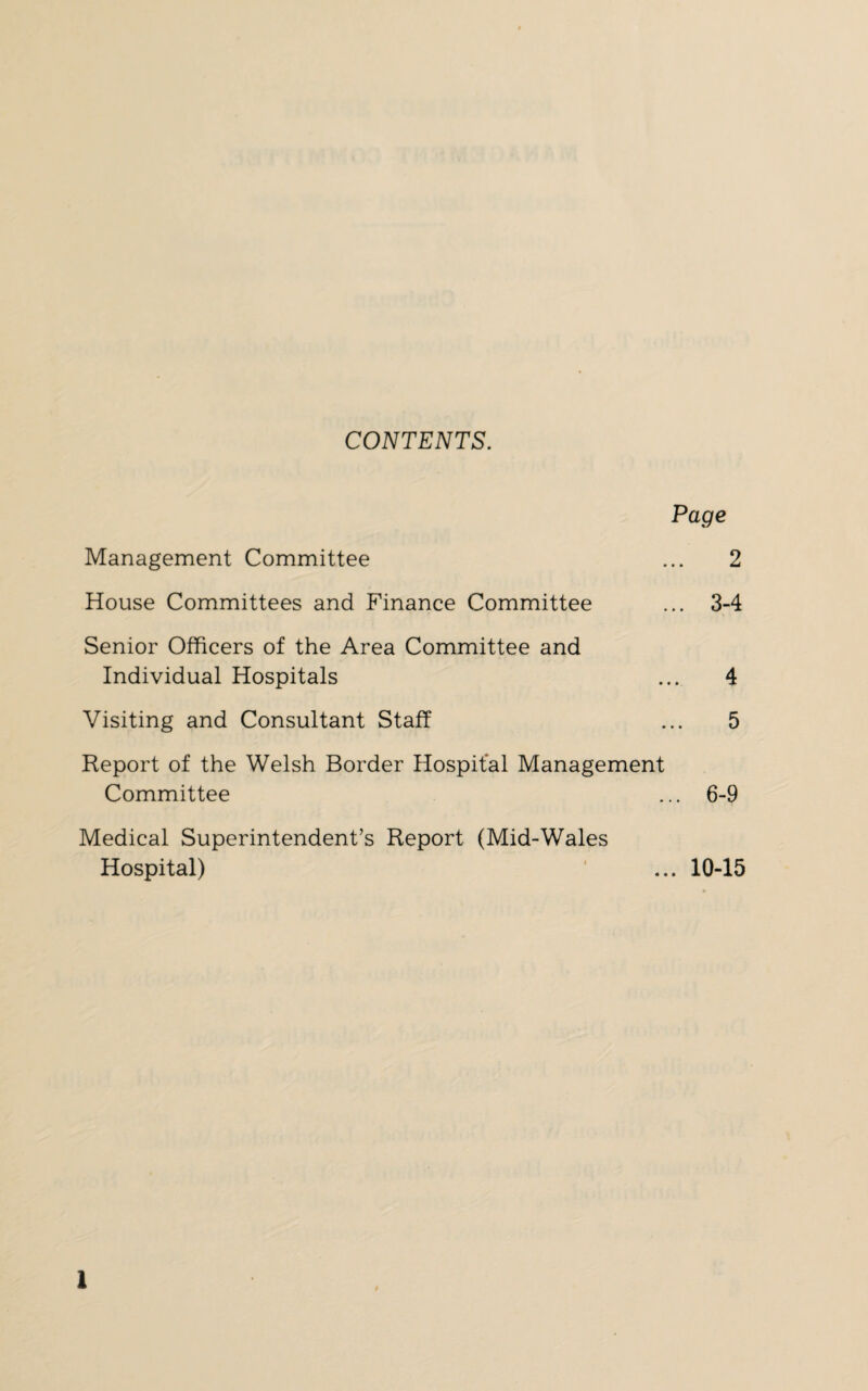 CONTENTS. Page Management Committee ... 2 House Committees and Finance Committee ... 3-4 Senior Officers of the Area Committee and Individual Hospitals ... 4 Visiting and Consultant Staff ... 5 Report of the Welsh Border Hospital Management Committee ... 6-9 Medical Superintendent’s Report (Mid-Wales Hospital) ... 10-15