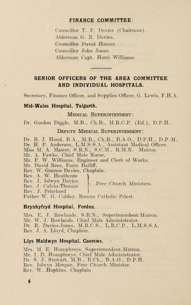 FINANCE COMMITTEE: Councillor T. P. Davies (Chairman). Alderman G. R. Davies. Councillor David Hamer. Councillor John Jones. Alderman Capt. Harri Williams. SENIOR OFFICERS OF THE AREA COMMITTEE AND INDIVIDUAL HOSPITALS. Secretary, Finance Officer, and Supplies Officer, G. Lewis, F.H.A. Mid-Wales Hospital, Talgarth. Medical Superintendent : Dr. Gordon Diggle, M.B., Ch.B., M.R.C.P. (Ed.), D.P.H. Deputy Medical Superintendent: Dr. B. J. Hand, B.A., M.B., Ch.B., B.iA.O., D.P.H., D.P.M. Dr, H. P. Anderson, L.M.S.S.A., Assistant Medical Officer. Miss M. A. Mawer, S.R.N., S.C.M., R.ALN. Matron. Mr. A. Fawke, Chief Male Nurse. Mr. F. W. Williams, Engineer and Clerk of Works. Mr. David Rees, Farm Bailiff. Rev. W. Gurnos Davies, Chaplain. Rev. A. W. Heathcote Rev. J. Islwyn Davies Rev. J. Calvin-Thomas Rev. J. Pritchard Father W. G. Cubley, Roman Catholic Priest. Brynhyfryd Hospital, Forden. Mrs. E. J. Rowlands, S.R.N., Superintendent-Matron. Air. W. J. Rowlands, Chief Male Administrator. Dr. R. Davies-Jones, M.R.C.S., L.R.C.P., L.M.S.S.A. Rev. J. A. Lloyd, Chaplain. Llys Maldwyn Hospital, Caersws. Airs. AI. E. Humphreys, Superintendent-AIatron. Air. I. D. Humphrevs, Chief Afale Administrator. Dr. S. J. Stewart, M.B., B.Ch., B.A.O., D.P.H. Rev. Tslwvn Morgan, Free Church Minister. Rev. W. Hopkins, Chaplain Free Church Alinisters.