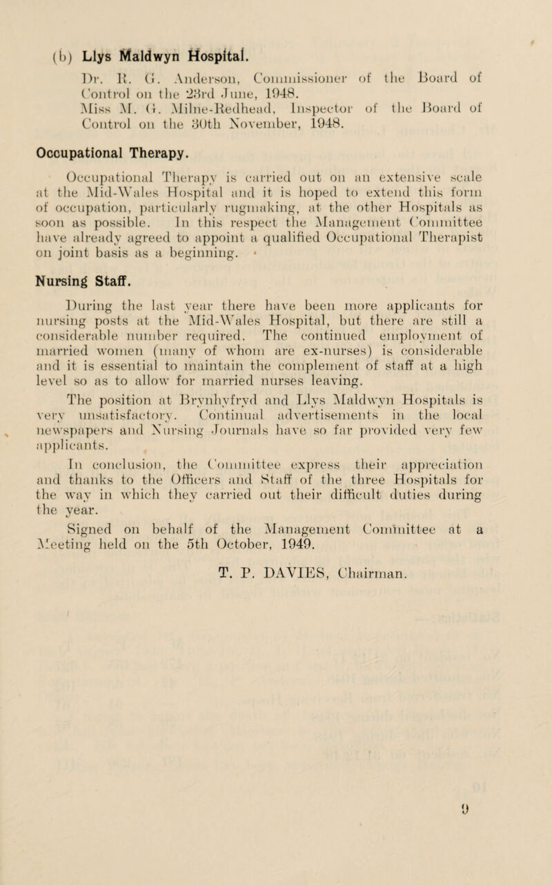 (b) Llys Maldwyn Hospital. Dr. It. (1. Anderson, Commissioner of the Board of Control on the *28rd dune, 1948. Miss M. (1. Milne-Kedhead. Inspector of the Board of Control on the 30th November, 1948. Occupational Therapy. Occupational Therapy is carried out on an extensive scale at the Mid-Wales Hospital and it is hoped to extend this form of occupation, particularly rugmaking, at the other Hospitals as soon as possible. In this respect the Management Committee have already agreed to appoint a qualified Occupational Therapist on joint basis as a beginning. • Nursing Staff. During the last year there have been more applicants for nursing posts at the Mid-Wales Hospital, but there are still a considerable number required. The continued employment of married women (many of whom are ex-nurses) is considerable and it is essential to maintain the complement of staff at a high level so as to allow for married nurses leaving. The position at Brvnhyfryd and Llys Maldwyn Hospitals is very unsatisfactory. Continual advertisements in the local newspapers and Nursing Journals have so far provided very few applicants. In conclusion, the Committee express their appreciation and thanks to the Officers and Staff of the three Hospitals for the way in which they carried out their difficult duties during the year. Signed on behalf of the Management Committee at a Meeting held on the 5th October, 1949. T. P. DAVIES, Chairman.