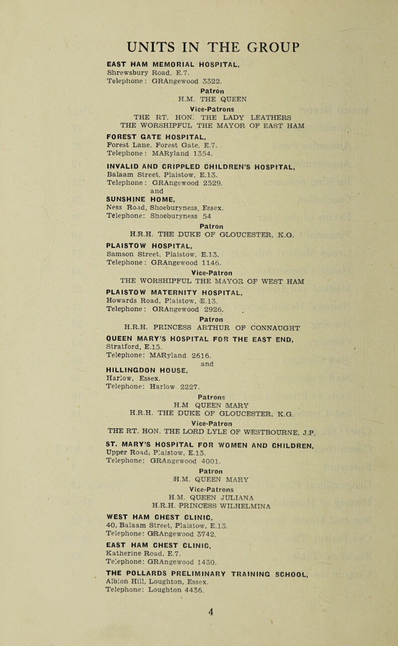 EAST HAM MEMORIAL HOSPITAL, Shrewsbury Road. E.7. Telephone : GRAngewood 3322. Patron H.M. THE QUEEN Vice-Patrons THE RT. HON. THE LADY LEATHERS THE WORSHIPFUL THE MAYOR OF EAST HAM FOREST GATE HOSPITAL, Forest Lane. Forest Gate, E.7. Telephone : MARyland 1354. INVALID AND CRIPPLED CHILDREN’S HOSPITAL, Balaam Street, Plaistow, E.13. Telephone : GRAngewood 2529. and SUNSHINE HOME, Ness Road, Shoeburyness, Essex. Telephone: Shoeburyness 54 Patron H.R.H. THE DUKE OF GLOUCESTER, K.G. PLAISTOW HOSPITAL, Samson Street, Plaistow, E.13. Telephone : GRAngewood 1146. Vice-Patron THE WORSHIPFUL THE MAYOR OF WEST HAM PLAISTOW MATERNITY HOSPITAL, Howards Road, Plaistow, E.13. Telephone: GRAngewood 2926. Patron H.R.H. PRINCESS ARTHUR OF CONNAUGHT QUEEN MARY’S HOSPITAL FOR THE EAST END, Stratford, E.15. Telephone: MARyland 2616. and HILLINGDON HOUSE, Harlow, Essex. Telephone: Harlow 2227. Patrons H.M QUEEN MARY H.R.H. THE DUKE OF GLOUCESTER. K.G. Vice-Patron THE RT. HON. THE LORD LYLE OF WESTBOURNE, J.P ST. MARY’S HOSPITAL FOR WOMEN AND CHILDREN, Upper Road, Plaistow, E.13. Telephone: GRAngewood 4001. Patron iH.M. QUEEN MARY Vice-Patrons H.M. QUEEN JULIANA H.R.H. PRINCESS WILHELMINA WEST HAM CHEST CLINIC, 40, Balaam Street, Plaistow, E.13. Telephone: GRAngewood 3742. EAST HAM CHEST CLINIC, Katherine Road, E.7. Telephone: GRAngewood 1430. THE POLLARDS PRELIMINARY TRAINING SCHOOL, Albion Hill, Loughton, Essex. Telephone: Loughton 4436. \