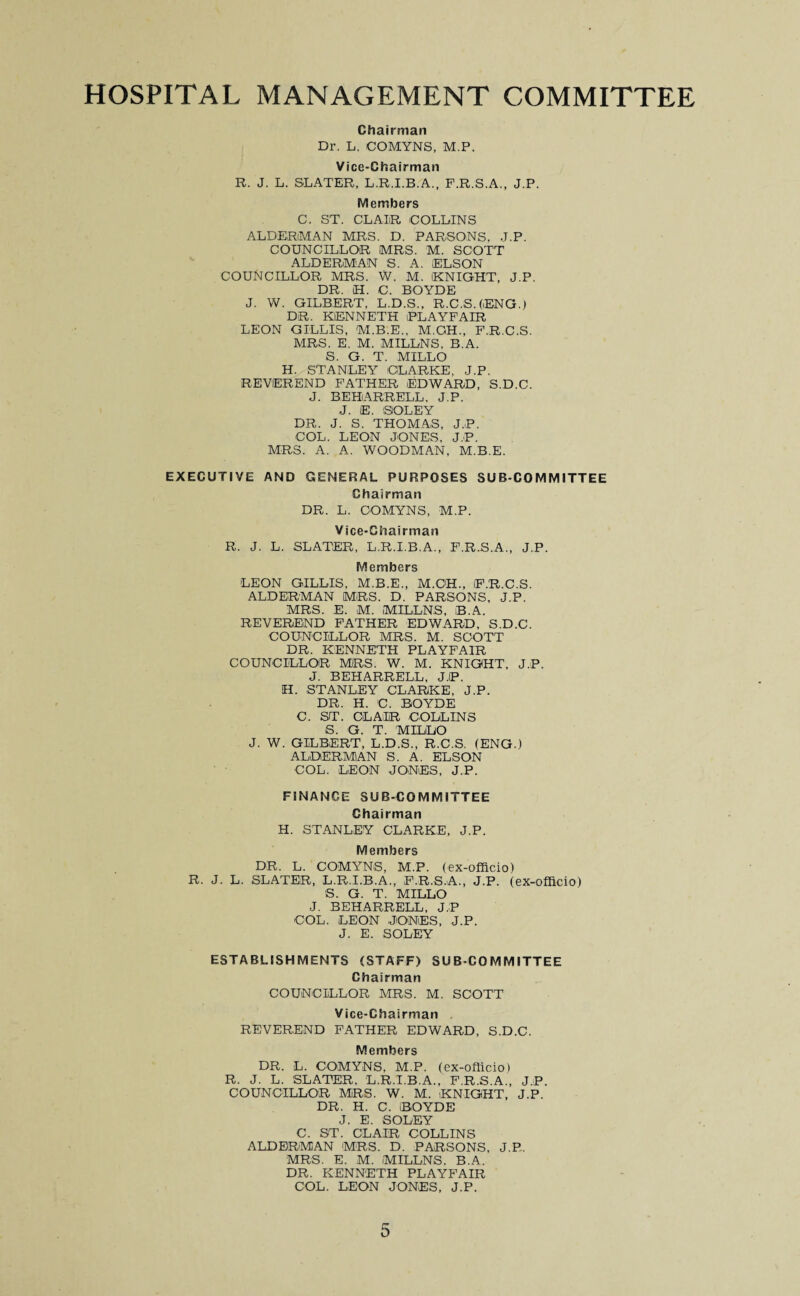 HOSPITAL MANAGEMENT COMMITTEE Chairman Dr. L. COMYNS, M.P. Vice-Chairman R. J. L. SLATER, L.R.I.B.A., F.R.S.A., J.P. Members C. ST. CLAIR COLLINS ALDERMAN MRS. D. PARSONS. J.P. COUNCILLOR MRS. M. SCOTT ALDERMAN S. A. ELSON COUNCILLOR MRS. W. M. KNIGHT, J.P. DR. LI. C. BOYDE J. W. GILBERT, L.D.S., R.C,S.(ENG.) DR. KENNETH PLAYFAIR LEON GILLIS, M.B.E., M.CH., F.R.C.S. MRS. E. M. MILLNS, B.A. S. G. T. MILLO H. STANLEY CLARKE, J.P. REVEREND FATHER EDWARD, S.D.C. J. BEHARRELL. J.P. J. E. SIO'LEY DR. J. S. THOMAS, J.P. COL. LEON JONES, J.P. MRS. A. A. WOODMAN, M.B.E. EXECUTIVE AND GENERAL PURPOSES SUB-COMMITTEE Chairman DR. L. COMYNS, M.P. Vice-Chairman R. J. L. SLATER, L.R.I.B.A., F.R.S.A., J.P. Members LEON GILLIS, M.B.E., M.C'H., iF.R.C.S. ALDERMAN MRS. D. PARSONS, J.P. MRS. E. M. MILLNS, B.A. REVEREND FATHER EDWARD, S.D.C. COUNCILLOR MRS. M. SCOTT DR. KENNETH PLAYFAIR COUNCILLOR MRS. W. M. KNIGHT, J.P. J. BEHARRELL, J.P. H. STANLEY CLARKE, J.P. DR. H. C. BOYDE C. ST. CLAIR COLLINS S. G. T. MILLO J. W. GILBERT, L.D.S., R.C.S. (ENG.) ALDERMAN S. A. ELSON COL. LEON JONES, J.P. FINANCE SUB-COMMITTEE Chairman H. STANLEY CLARKE, J.P. Members DR. L. COMYNS, M.P. (ex-officio) R. J. L. SLATER, L.R.I.B.A., F.R.S.A., J.P. (ex-officio) S. G. T. MILLO J. BEHARRELL, J.P COL. LEON JONES, J.P. J. E. SOLEY ESTABLISHMENTS (STAFF) SUB COMMITTEE Chairman COUNCILLOR MRS. M. SCOTT Vice-Chairman REVEREND FATHER EDWARD, S.D.C. Members DR. L. COMYNS, M.P. (ex-officio) R. J. L. SLATER, L.R.I.B.A., F.R.S.A., J.P. COUNCILLOR MRS. W. M. KNIGHT, J.P. DR. H. C. BOYDE J. E. SOLEY C. ST. CLAIR COLLINS ALDERMAN MRS. D. PARSONS, J.P. MRS. E. M. MILLNS, B.A. DR. KENNETH PLAYFAIR COL. LEON JONES, J.P.