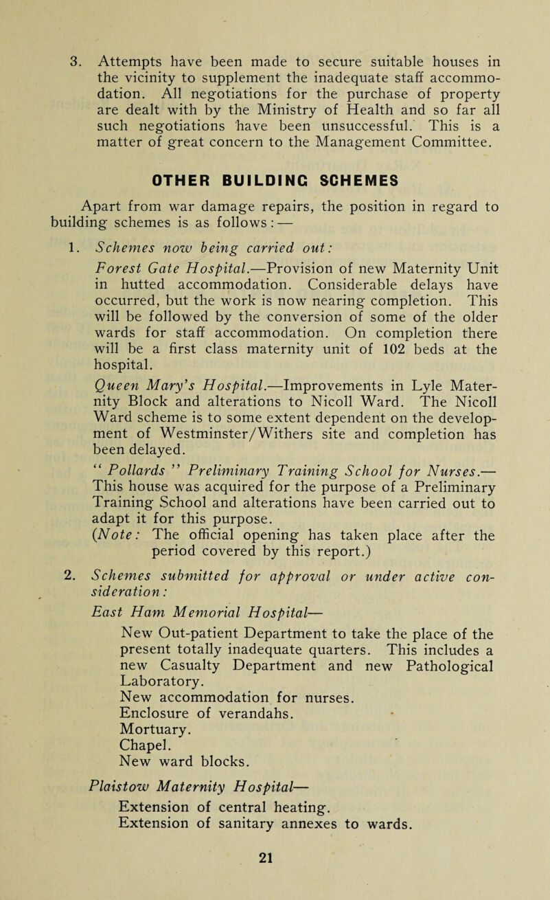 3. Attempts have been made to secure suitable houses in the vicinity to supplement the inadequate staff accommo¬ dation. All negotiations for the purchase of property are dealt with by the Ministry of Health and so far all such negotiations have been unsuccessful. This is a matter of great concern to the Management Committee. OTHER BUILDING SCHEMES Apart from war damage repairs, the position in regard to building schemes is as follows : — 1. Schemes now being carried out: Forest Gate Hospital.—Provision of new Maternity Unit in hutted accommodation. Considerable delays have occurred, but the work is now nearing completion. This will be followed by the conversion of some of the older wards for staff accommodation. On completion there will be a first class maternity unit of 102 beds at the hospital. Queen Mary’s Hospital.—Improvements in Lyle Mater¬ nity Block and alterations to Nicoll Ward. The Nicoll Ward scheme is to some extent dependent on the develop¬ ment of Westminster/Withers site and completion has been delayed. “ Pollards ” Preliminary Training School for Nurses.— This house was acquired for the purpose of a Preliminary Training School and alterations have been carried out to adapt it for this purpose. (Note: The official opening has taken place after the period covered by this report.) 2. Schemes submitted for approval or under active con¬ sideration : East Ham Memorial Hospital— New Out-patient Department to take the place of the present totally inadequate quarters. This includes a new Casualty Department and new Pathological Laboratory. New accommodation for nurses. Enclosure of verandahs. Mortuary. Chapel. New ward blocks. Plaistow Maternity Hospital— Extension of central heating. Extension of sanitary annexes to wards.