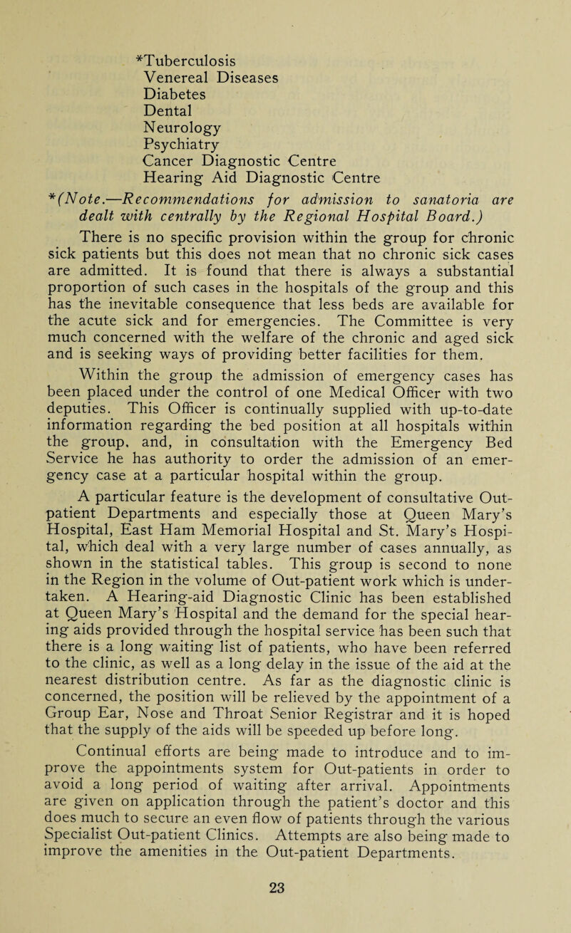 ^Tuberculosis Venereal Diseases Diabetes Dental Neurology Psychiatry Cancer Diagnostic Centre Hearing Aid Diagnostic Centre *(Note.—Recommendations for admission to sanatoria are dealt with centrally by the Regional Hospital Board.) There is no specific provision within the group for chronic sick patients but this does not mean that no chronic sick cases are admitted. It is found that there is always a substantial proportion of such cases in the hospitals of the group and this has the inevitable consequence that less beds are available for the acute sick and for emergencies. The Committee is very much concerned with the welfare of the chronic and aged sick and is seeking ways of providing better facilities for them. Within the group the admission of emergency cases has been placed under the control of one Medical Officer with two deputies. This Officer is continually supplied with up-to-date information regarding the bed position at all hospitals within the group, and, in consultation with the Emergency Bed Service he has authority to order the admission of an emer¬ gency case at a particular hospital within the group. A particular feature is the development of consultative Out¬ patient Departments and especially those at Queen Mary’s Hospital, East Ham Memorial Hospital and St. Mary’s Hospi¬ tal, which deal with a very large number of cases annually, as shown in the statistical tables. This group is second to none in the Region in the volume of Out-patient work which is under¬ taken. A Hearing-aid Diagnostic Clinic has been established at Queen Mary’s Hospital and the demand for the special hear¬ ing aids provided through the hospital service has been such that there is a long waiting list of patients, who have been referred to the clinic, as well as a long delay in the issue of the aid at the nearest distribution centre. As far as the diagnostic clinic is concerned, the position will be relieved by the appointment of a Group Ear, Nose and Throat Senior Registrar and it is hoped that the supply of the aids will be speeded up before long. Continual efforts are being made to introduce and to im¬ prove the appointments system for Out-patients in order to avoid a long period of waiting after arrival. Appointments are given on application through the patient’s doctor and this does much to secure an even flow of patients through the various Specialist Out-patient Clinics. Attempts are also being made to improve the amenities in the Out-patient Departments.