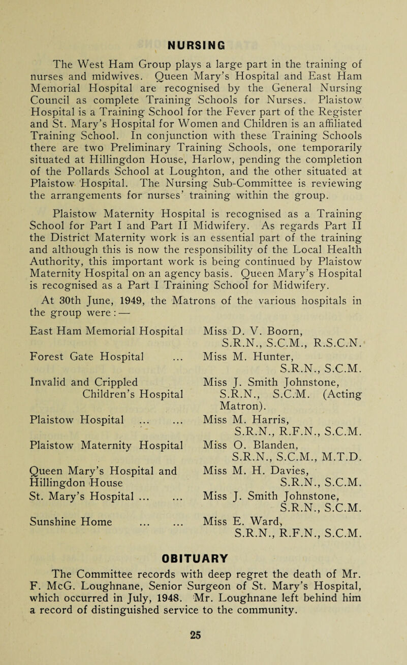 NURSING The West Ham Group plays a large part in the training of nurses and midwives. Queen Mary’s Hospital and East Ham Memorial Hospital are recognised by the General Nursing Council as complete Training Schools for Nurses. Plaistow Hospital is a Training School for the Fever part of the Register and St. Mary’s Hospital for Women and Children is an affiliated Training School. In conjunction with these Training Schools there are two Preliminary Training Schools, one temporarily situated at Hillingdon House, Harlow, pending the completion of the Pollards School at Loughton, and the other situated at Plaistow Hospital. The Nursing Sub-Committee is reviewing the arrangements for nurses’ training within the group. Plaistow Maternity Hospital is recognised as a Training School for Part I and Part II Midwifery. As regards Part II the District Maternity work is an essential part of the training and although this is now the responsibility of the Local Health Authority, this important work is being continued by Plaistow Maternity Hospital on an agency basis. Queen Mary’s Hospital is recognised as a Part I Training School for Midwifery. At 30th June, 1949, the Matrons of the various hospitals in the group were : — East Ham Memorial Hospital Forest Gate Hospital Invalid and Crippled Children’s Hospital Plaistow Hospital Plaistow Maternity Hospital Queen Mary’s Hospital and Hillingdon House St. Mary’s Hospital ... Sunshine Home Miss D. V. Boorn, S.R.N., S.C.M., R.S.C.N. Miss M. Hunter, S.R.N., S.C.M. Miss J. Smith Johnstone, S.R.N., S.C.M. (Acting Matron). Miss M. Harris, S.R.N., R.F.N., S.C.M. Miss O. Blanden, S.R.N., S.C.M., M.T.D. Miss M. H. Davies, S.R.N., S.C.M. Miss J. Smith Johnstone, S.R.N., S.C.M. Miss E. Ward, S.R.N., R.F.N., S.C.M. OBITUARY The Committee records with deep regret the death of Mr. F. McG. Loughnane, Senior Surgeon of St. Mary’s Hospital, which occurred in July, 1948. Mr. Loughnane left behind him a record of distinguished service to the community.