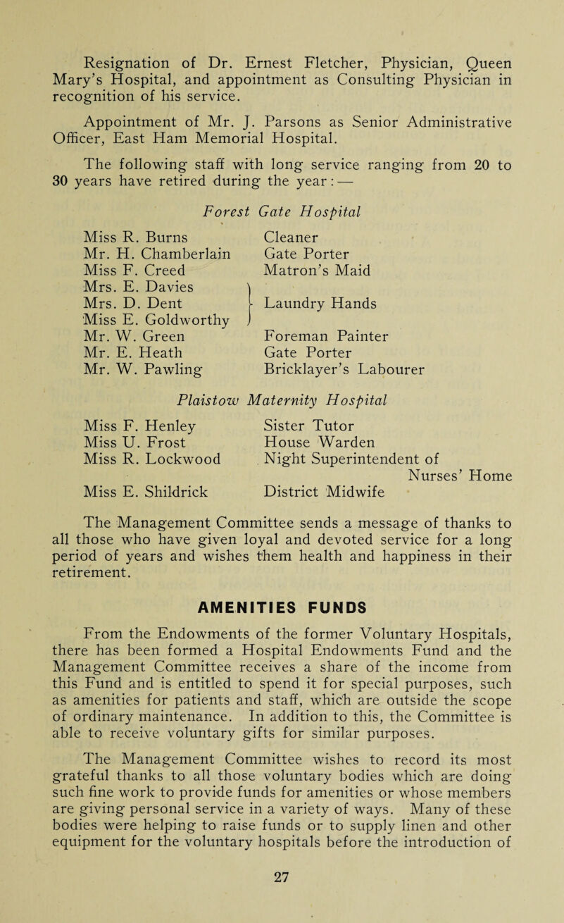 Resignation of Dr. Ernest Fletcher, Physician, Queen Mary’s Hospital, and appointment as Consulting Physician in recognition of his service. Appointment of Mr. J. Parsons as Senior Administrative Officer, East Ham Memorial Hospital. The following staff with long service ranging from 20 to 30 years have retired during the year: — Forest Gate Hospital Miss R. Burns Mr. H. Chamberlain Miss F. Creed Mrs. E. Davies Mrs. D. Dent Miss E. Goldworthy Mr. W. Green Mr. E. Heath Mr. W. Pawling Cleaner Gate Porter Matron’s Maid Laundry Hands Foreman Painter Gate Porter Bricklayer’s Labourer Plaistow Maternity Hospital Miss F. Henley Miss U. Frost Miss R. Lockwood Miss E. Shildrick Sister Tutor House Warden Night Superintendent of Nurses’ Home District Midwife The Management Committee sends a message of thanks to all those who have given loyal and devoted service for a long period of years and wishes them health and happiness in their retirement. AMENITIES FUNDS From the Endowments of the former Voluntary Hospitals, there has been formed a Hospital Endowments Fund and the Management Committee receives a share of the income from this Fund and is entitled to spend it for special purposes, such as amenities for patients and staff, which are outside the scope of ordinary maintenance. In addition to this, the Committee is able to receive voluntary gifts for similar purposes. The Management Committee wishes to record its most grateful thanks to all those voluntary bodies which are doing such fine work to provide funds for amenities or whose members are giving personal service in a variety of ways. Many of these bodies were helping to raise funds or to supply linen and other equipment for the voluntary hospitals before the introduction of