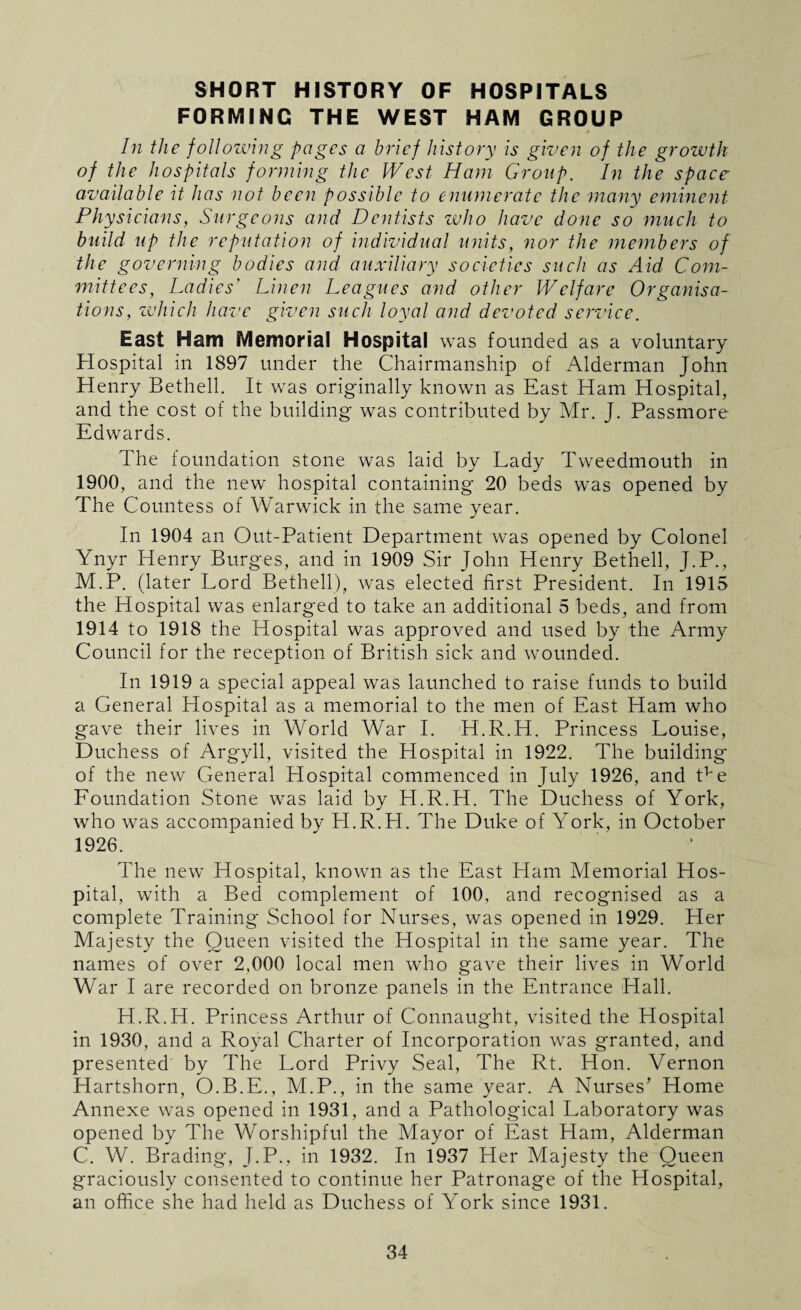 SHORT HISTORY OF HOSPITALS FORMING THE WEST HAM GROUP In the following pages a brief history is given of the growth of the hospitals forming the West Ham Group. In the space- available it has not been possible to enumerate the many eminent Physicians, Surgeons and Dentists who have done so much to build up the reputation of individual units, nor the members of the governing bodies and auxiliary societies such as Aid Com¬ mittees, Ladies' Linen Leagues and other Welfare Organisa¬ tions, which have given such loyal and devoted service. East Ham Memorial Hospital was founded as a voluntary Hospital in 1897 under the Chairmanship of Alderman John Henry Bethell. It was originally known as East Ham Hospital, and the cost of the building was contributed by Mr. J. Passmore Edwards. The foundation stone was laid by Lady Tweedmouth in 1900, and the new hospital containing 20 beds was opened by The Countess of Warwick in the same year. In 1904 an Out-Patient Department was opened by Colonel Ynyr Henry Burges, and in 1909 Sir John Henry Bethell, J.P., M.P. (later Lord Bethell), was elected first President. In 1915 the Hospital was enlarged to take an additional 5 beds, and from 1914 to 1918 the Hospital was approved and used by the Army Council for the reception of British sick and wounded. In 1919 a special appeal was launched to raise funds to build a General Hospital as a memorial to the men of East Ham who gave their lives in World War I. H.R.H. Princess Louise, Duchess of Argyll, visited the Hospital in 1922. The building* of the new General Hospital commenced in July 1926, and tve Foundation Stone was laid by H.R.H. The Duchess of York, who was accompanied by H.R.H. The Duke of York, in October 1926. The new Hospital, known as the East Ham Memorial Hos¬ pital, with a Bed complement of 100, and recognised as a complete Training School for Nurses, was opened in 1929. Her Majesty the Queen visited the Hospital in the same year. The names of over 2,000 local men who gave their lives in World War I are recorded on bronze panels in the Entrance Hall. H.R.H. Princess Arthur of Connaught, visited the Hospital in 1930, and a Royal Charter of Incorporation was granted, and presented by The Lord Privy Seal, The Rt. Hon. Vernon Hartshorn, O.B.E., M.P., in the same year. A Nurses’ Home Annexe was opened in 1931, and a Pathological Laboratory was opened by The Worshipful the Mayor of East Ham, Alderman C. W. Brading, J.P., in 1932. In 1937 Her Majesty the Queen graciously consented to continue her Patronage of the Hospital, an office she had held as Duchess of York since 1931.